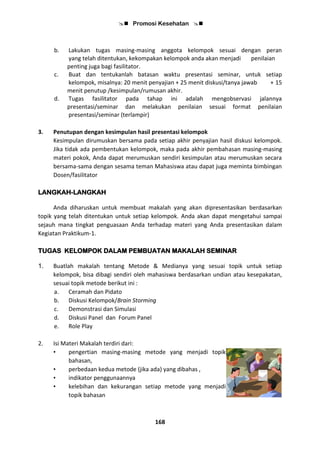  Promosi Kesehatan 
168
b. Lakukan tugas masing-masing anggota kelompok sesuai dengan peran
yang telah ditentukan, kekompakan kelompok anda akan menjadi penilaian
penting juga bagi fasilitator.
c. Buat dan tentukanlah batasan waktu presentasi seminar, untuk setiap
kelompok, misalnya: 20 menit penyajian + 25 menit diskusi/tanya jawab + 15
menit penutup /kesimpulan/rumusan akhir.
d. Tugas fasilitator pada tahap ini adalah mengobservasi jalannya
presentasi/seminar dan melakukan penilaian sesuai format penilaian
presentasi/seminar (terlampir)
3. Penutupan dengan kesimpulan hasil presentasi kelompok
Kesimpulan dirumuskan bersama pada setiap akhir penyajian hasil diskusi kelompok.
Jika tidak ada pembentukan kelompok, maka pada akhir pembahasan masing-masing
materi pokok, Anda dapat merumuskan sendiri kesimpulan atau merumuskan secara
bersama-sama dengan sesama teman Mahasiswa atau dapat juga meminta bimbingan
Dosen/fasilitator
LANGKAH-LANGKAH
Anda diharuskan untuk membuat makalah yang akan dipresentasikan berdasarkan
topik yang telah ditentukan untuk setiap kelompok. Anda akan dapat mengetahui sampai
sejauh mana tingkat penguasaan Anda terhadap materi yang Anda presentasikan dalam
Kegiatan Praktikum-1.
TUGAS KELOMPOK DALAM PEMBUATAN MAKALAH SEMINAR
1. Buatlah makalah tentang Metode & Medianya yang sesuai topik untuk setiap
kelompok, bisa dibagi sendiri oleh mahasiswa berdasarkan undian atau kesepakatan,
sesuai topik metode berikut ini :
a. Ceramah dan Pidato
b. Diskusi Kelompok/Brain Storming
c. Demonstrasi dan Simulasi
d. Diskusi Panel dan Forum Panel
e. Role Play
2. Isi Materi Makalah terdiri dari:
• pengertian masing-masing metode yang menjadi topik
bahasan,
• perbedaan kedua metode (jika ada) yang dibahas ,
• indikator penggunaannya
• kelebihan dan kekurangan setiap metode yang menjadi
topik bahasan
 