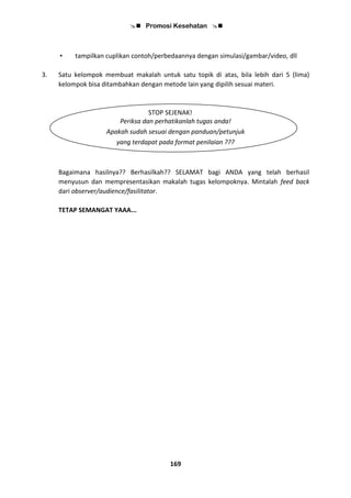  Promosi Kesehatan 
169
• tampilkan cuplikan contoh/perbedaannya dengan simulasi/gambar/video, dll
3. Satu kelompok membuat makalah untuk satu topik di atas, bila lebih dari 5 (lima)
kelompok bisa ditambahkan dengan metode lain yang dipilih sesuai materi.
STOP SEJENAK!
Periksa dan perhatikanlah tugas anda!
Apakah sudah sesuai dengan panduan/petunjuk
yang terdapat pada format penilaian ???
Bagaimana hasilnya?? Berhasilkah?? SELAMAT bagi ANDA yang telah berhasil
menyusun dan mempresentasikan makalah tugas kelompoknya. Mintalah feed back
dari observer/audience/fasilitator.
TETAP SEMANGAT YAAA...
 