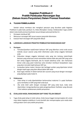  Promosi Kesehatan 
170
Kegiatan Praktikum 2
Praktik Pembuatan Rancangan Sap
(Satuan Acara Penyuluhan) Dalam Promosi Kesehatan
A. TUJUAN PEMBELAJARAN
Setelah selesai membaca dan mengikuti petunjuk yang diuraikan pada Kegiatan
Praktikum-2 pada buku panduan ini, Anda diharapkan mampu melaksanakan tugas praktik
dalam mata kuliah promosi kesehatan sesuai tahapan petunjuk berikut ini :
1. Persiapan membuat SAP
2. Menyusun rancangan SAP sesuai sasaran yang telah ditentukan.
3. Evaluasi Hasil rancangan SAP yang telah dibuat
B. LANGKAH-LANGKAH PRAKTIK PEMBUATAN RANCANGAN SAP
1. Persiapan
a. Tentukan/pastikan topik/materi bahasan SAP yang diberikan untuk anda secara
individu sesuai sasaran yang telah ditentukan pada setiap anggota kelompok
anda
b. Diskusikan dengan anggota kelompok anda yang lain tentang materi/topik
bahasan yang anda buat untuk memastikan bahwa tidak ada judul SAP yang sama
dari setiap anggota kelompok, jika itu terjadi sebaiknya anda dan mahasiswa
teman anda yang judul materinya sama tersebut membuat kesepakatan siapa
yang akan merubah topik bahasan SAP nya.
c. Kumpulkan bahan materi, literatur dari berbagai sumber yang diperlukan terkait
dengan topik tugas yang akan dibuat dalam SAP anda
d. Buat tugas individu ini dalam bentuk dan susunan yang sesuai dengan rancangan
yang dipelajari pada modul-4.
2. Pelaksanaan
a. Pada tahap ini anda diperbolehkan berkonsultasi maksimal 3 x pada fasilitator
guna membahas isi SAP yang telah anda buat.
b. Jika anda telah yakin dengan rancangan SAP yang anda buat, maka anda
dipersilakan mengumpulkannya pada pengampu/dosen fasilitator yang ditunjuk
3 hari sebelum pelaksanaan praktik penyuluhan .
C. EVALUASI HASIL RANCANGAN SAP YANG TELAH DIBUAT
1. Tugas Anda pada tahap ini telah selesai, Anda hanya tinggal mempersiapkan diri untuk
maju dalam kegiatan praktikum-3 serta berlatih dan mempersiapkan pula media akan
anda gunakan nanti saat praktik penyuluhan.
 