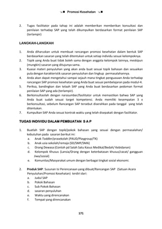  Promosi Kesehatan 
171
2. Tugas fasilitator pada tahap ini adalah memberikan memberikan konsultasi dan
penilaian terhadap SAP yang telah dikumpulkan berdasarkan format penilaian SAP
(terlampir)
LANGKAH-LANGKAH
1. Anda diharuskan untuk membuat rancangan promosi kesehatan dalam bentuk SAP
berdasarkan sasaran yang telah ditentukan untuk setiap individu sesuai kelompoknya.
2. Topik yang Anda buat tidak boleh sama dengan anggota kelompok lainnya, meskipun
(mungkin) sasaran yang ditujunya sama.
3. Kuasai materi penyuluhan yang akan anda buat sesuai topik bahasan dan sesuaikan
pula dengan karakteristik sasaran penyuluhan dan lingkup permasalahannya.
4. Anda akan dapat mengetahui sampai sejauh mana tingkat penguasaan Anda terhadap
rancangan SAP promosi kesehatan yang Anda buat sesuai pembelajaran pada modul-4.
5. Periksa, bandingkan dan telaah SAP yang Anda buat berdasarkan pedoman format
penilaian SAP yang ada (terlampir).
6. Berkonsultasilah dengan narasumber/fasilitator untuk memastikan bahwa SAP yang
Anda buat sudah sesuai target kompetensi. Anda memiliki kesempatan 3 x
berkonsultasi, sebelum Rancangan SAP tersebut diserahkan pada tanggal yang telah
ditentukan.
7. Kumpulkan SAP Anda sesuai kontrak waktu yang telah disepakati dengan fasilitator.
TUGAS INDIVIDU DALAM PEMBUATAN S A P
1. Buatlah SAP dengan topik/pokok bahasan yang sesuai dengan permasalahan/
kebutuhan pada sasaran berikut ini:
a. Anak Toddler/prasekolah (PAUD/Playgroup/TK)
b. Anak usia sekolah/remaja (SD/SMP/SMA)
c. Orang Dewasa (Contoh pd Salah Satu Kasus Medikal/Bedah/ Kebidanan)
d. Kelompok Khusus (Lansia/Orang dengan keterbatasan khusus/cacat/ gangguan
Jiwa/sosial)
e. Komunitas/Masyarakat umum dengan berbagai tingkat sosial ekonomi.
2. Produk SAP: Susunan Isi Perencanaan yang dibuat/Rancangan SAP (Satuan Acara
Penyuluhan/Promosi Kesehatan) terdiri dari:
a. Judul SAP
b. Pokok Bahasan
c. Sub Pokok Bahasan
d. sasaran penyuluhan
e. Waktu yang direncanakan
f. Tempat yang direncanakan
 
