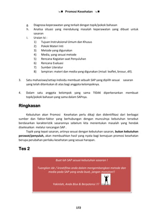 Promosi Kesehatan 
172
g. Diagnosa keperawatan yang terkait dengan topik/pokok bahasan
h. Analisa situasi yang mendukung masalah keperawatan yang dibuat untuk
sasaran
i. Uraian Isi :
1) Tujuan Instruksional Umum dan Khusus
2) Pokok Materi Inti
3) Metode yang digunakan
4) Media, yang sesuai metode
5) Rencana Kegiatan saat Penyuluhan
6) Rencana Evaluasi
7) Sumber Literatur
8) lampiran: materi dan media yang digunakan (misal: leaflet, brosur, dll).
3. Satu mahasiswa/setiap individu membuat sebuah SAP yang dipilih sesuai sasaran
yang telah ditentukan di atas bagi anggota kelompoknya.
4. Dalam satu anggota kelompok yang sama TIDAK diperkenankan membuat
topik/pokok bahasan yang sama dalam SAPnya.
Ringkasan
Kebutuhan akan Promosi Kesehatan perlu dikaji dan didentifikasi dari berbagai
sumber dan faktor-faktor yang berhubungan dengan munculnya kebutuhan tersebut
berdasarkan karakteristik sasarannya sebelum kita menentukan masalah yang hendak
diselesaikan melalui rancangan SAP .
Topik yang tepat sasaran, artinya sesuai dengan kebutuhan sasaran, bukan kebutuhan
perawat/penyuluh, akan membuahkan hasil yang nyata bagi kemajuan promosi kesehatan
berupa perubahan perilaku kesehatan yang sesuai harapan.
Tes 2
Buat lah SAP sesuai kebutuhan sasaran !
Tuangkan ide / kreatifitas anda dalam mengembangkan metode dan
media pada SAP yang anda buat, jangan monoton!!
Yakinlah, Anda Bisa & Berpotensi !!!
 