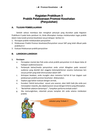  Promosi Kesehatan 
173
Kegiatan Praktikum 3
Praktik Pelaksanaan Promosi Kesehatan
(Penyuluhan)
A. TUJUAN PEMBELAJARAN
Setelah selesai membaca dan mengikuti petunjuk yang diuraikan pada Kegiatan
Praktikum-3 pada buku panduan ini, Anda diharapkan mampu melaksanakan tugas praktik
dalam mata kuliah promosi kesehatan sesuai tahapan berikut ini:
1. Persiapan praktik melaksanakan penyuluhan
2. Pelaksanaan Praktik Promosi Kesehatan/Penyuluhan sesuai SAP yang telah dibuat pada
praktikum-2
3. Evaluasi Pelaksanaan praktik penyuluhan
B. LANGKAH-LANGKAH
1. Persiapan
a. Persiapkan mental dan fisik anda untuk praktik penyuluhan ini di depan kelas di
hadapan audience/sasaran.
b. Perbanyak bahan/media penyuluhan anda untuk dibagikan pada sasaran/
audience yang diambil dari anggota kelompok/teman sesama mahasiswa lain
sesuai jumlah yang telah direncanakan dalam SAP.
c. Antisipasi keadaan, anda mungkin akan menemui hal-hal di luar dugaan saat
pelaksanaan praktik promosi kesehatan dilaksanakan.
d. Siapkan juga bahan evaluasi dengan cermat,
e. Gunakan Teknik komunikasi sesuai usia sasaran, akan lebih baik jika anda pun
menyiapkan rewards, jika objek/sasaran sesuai dengan kriteria yang diharapkan.
f. "Berlatihlah sebelum bertempur" , Tampilkan performa terbaik anda!!
g. Jika memungkinkan, rekamlah proses tampilan diri anda selama melakukan
praktik.
Lakukan yang Terbaik !!
 
