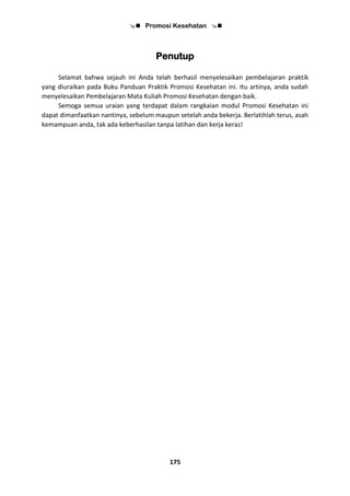  Promosi Kesehatan 
175
Penutup
Selamat bahwa sejauh ini Anda telah berhasil menyelesaikan pembelajaran praktik
yang diuraikan pada Buku Panduan Praktik Promosi Kesehatan ini. Itu artinya, anda sudah
menyelesaikan Pembelajaran Mata Kuliah Promosi Kesehatan dengan baik.
Semoga semua uraian yang terdapat dalam rangkaian modul Promosi Kesehatan ini
dapat dimanfaatkan nantinya, sebelum maupun setelah anda bekerja. Berlatihlah terus, asah
kemampuan anda, tak ada keberhasilan tanpa latihan dan kerja keras!
 