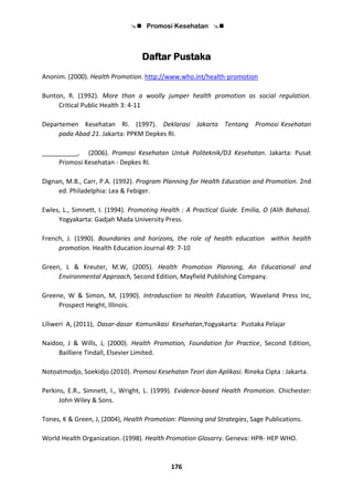 Promosi Kesehatan 
176
Daftar Pustaka
Anonim. (2000). Health Promotion. http://www.who.int/health-promotion
Bunton, R. (1992). More than a woolly jumper health promotion as social regulation.
Critical Public Health 3: 4-11
Departemen Kesehatan RI. (1997). Deklarasi Jakarta Tentang Promosi Kesehatan
pada Abad 21. Jakarta: PPKM Depkes RI.
__________, (2006). Promosi Kesehatan Untuk Politeknik/D3 Kesehatan. Jakarta: Pusat
Promosi Kesehatan - Depkes RI.
Dignan, M.B., Carr, P.A. (1992). Program Planning for Health Education and Promotion. 2nd
ed. Philadelphia: Lea & Febiger.
Ewles, L., Simnett, I. (1994). Promoting Health : A Practical Guide. Emilia, O (Alih Bahasa).
Yogyakarta: Gadjah Mada University Press.
French, J. (1990). Boundaries and horizons, the role of health education within health
promotion. Health Education Journal 49: 7-10
Green, L & Kreuter, M.W, (2005). Health Promotion Planning, An Educational and
Environmental Approach, Second Edition, Mayfield Publishing Company.
Greene, W & Simon, M, (1990). Introdusction to Health Education, Waveland Press Inc,
Prospect Height, Illinois.
Liliweri A, (2011), Dasar-dasar Komunikasi Kesehatan,Yogyakarta: Pustaka Pelajar
Naidoo, J & Wills, J, (2000). Health Promotion, Foundation for Practice, Second Edition,
Bailliere Tindall, Elsevier Limited.
Notoatmodjo, Soekidjo.(2010). Promosi Kesehatan Teori dan Aplikasi. Rineka Cipta : Jakarta.
Perkins, E.R., Simnett, I., Wright, L. (1999). Evidence-based Health Promotion. Chichester:
John Wiley & Sons.
Tones, K & Green, J, (2004), Health Promotion: Planning and Strategies, Sage Publications.
World Health Organization. (1998). Health Promotion Glosarry. Geneva: HPR- HEP WHO.
 