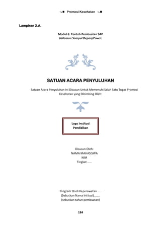  Promosi Kesehatan 
184
Lampiran 2.A.
Modul 6: Contoh Pembuatan SAP
Halaman Sampul Depan/Cover:
SATUAN ACARA PENYULUHAN
Satuan Acara Penyuluhan Ini Disusun Untuk Memenuhi Salah Satu Tugas Promosi
Kesehatan yang Dibimbing Oleh:
Disusun Oleh:
NAMA MAHASISWA
NIM
Tingkat ……
Program Studi Keperawatan …..
(Sebutkan Nama Intitusi)……..
(sebutkan tahun pembuatan)
Logo Institusi
Pendidikan
 