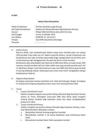  Promosi Kesehatan 
185
Isi SAP:
Satuan Acara Penyuluhan
Pokok Pembahasan : Perilaku Kesehatan pada Remaja
Sub Pokok Pembahasan : Budaya dan Bahaya Merokok Bagi Kesehatan Remaja
Sasaran : Pelajar SMA Setia Mulia, berjumlah 35 orang
Hari/Tanggal : Jumat, 23 Oktober 2015
Jam /Waktu : 09.00-09. 15 (15 menit )
Tempat : Aula SMA Setia Mulia Kota Bogor
Penyuluh : ………………….
A. Analisa Situasi
Menurut WHO, riset memperkirakan bahwa orang mulai merokok pada usia remaja
(70% perokok mulai pada usia ini). Seperti yang kita ketahui, remaja mempunyai rasa
keingintahuan dan ingin mencoba yang sangat tinggi. Apalagi dalam hal merokok, para
remaja biasanya ingin dianggap keren dan gaul jika berani untuk merokok.
Berdasarkan data yang didapat saat observasi di SMA Setia Mulia, tercatat hampir 20%
siswanya menjadi perokok aktif dan tidak sedikit pula yang menjadi perokok pasif. Hal
ini dibuktikan dengan masih ditemukannya siswa-siswi SMA Setia Mulia yang merokok
di warung belakang sekolah. Kebanyakan para siswa-siswi masih mengabaikan betapa
berbahayanya rokok itu.
B. Diagnosa Keperawatan
Kurangnya penerapan budaya kesehatan anti rokok berhubungan dengan kurangnya
tk. Kesadaran/kurangnya pengetahuan para siswa-siswi tentang bahaya rokok.
C. Tujuan
1. Tujuan Instruksional Umum
Setelah mengikuti kegiatan penyuluhan Bahaya Merokok Bagi Kesehatan Remaja
selama 15 menit, diharapkan siswa-siswi SMA Setia Mulia dapat mengerti
tentang bahaya merokok bagi kesehatan tubuh dan dapat mengaplikasikan
budaya anti rokok.
2. Tujuan Instruksional Khusus
Setelah mengikuti penyuluhan Bahaya Merokok Bagi Kesehatan Remaja, siswa-
siswi SMA Setia Mulia diharapkan mampu:
a. Menjelaskan kembali tentang pengertian merokok
b. Menyebutkan kembali 3 zat paling berbahaya yang terkandung dalam
rokok
c. Menyebutkan kembali faktor-faktor penyebab merokok
 