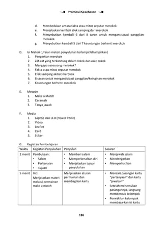  Promosi Kesehatan 
186
d. Membedakan antara fakta atau mitos seputar merokok
e. Menjelaskan kembali efek samping dari merokok
f. Menyebutkan kembali 6 dari 8 saran untuk mengantisipasi panggilan
merokok
g. Menyebutkan kembali 5 dari 7 keuntungan berhenti merokok
D. Isi Materi (Uraian materi penyuluhan terlampir/dilampirkan)
1. Pengertian merokok
2. Zat-zat yang terkandung dalam rokok dan asap rokok
3. Mengapa seseorang merokok?
4. Fakta atau mitos seputar merokok
5. Efek samping akibat merokok
6. 8 saran untuk mengantisipasi panggilan/keinginan merokok
7. Keuntungan berhenti merokok
E. Metode
1. Make a Match
2. Ceramah
3. Tanya jawab
F. Media
1. Laptop dan LCD (Power Point)
2. Video
3. Leaflet
4. Card
5. Stiker
G. Kegiatan Pembelajaran
Waktu Kegiatan Penyuluhan Penyuluh Sasaran
2 menit Pembukaan:
• Salam
• Perkenalan
• Tujuan
• Memberi salam
• Memperkenalkan diri
• Menjelaskan tujuan
penyuluhan
• Menjawab salam
• Mendengarkan
• Memperhatikan
5 menit Inti:
Menjelaskan materi
melalui permainan
make a match
Menjelaskan aturan
permainan dan
membagikan kartu
• Mencari pasangan kartu
“pertanyaan” dan kartu
“jawaban”
• Setelah menemukan
pasangannya, langsung
membentuk kelompok
• Perwakilan kelompok
membaca-kan isi kartu
 