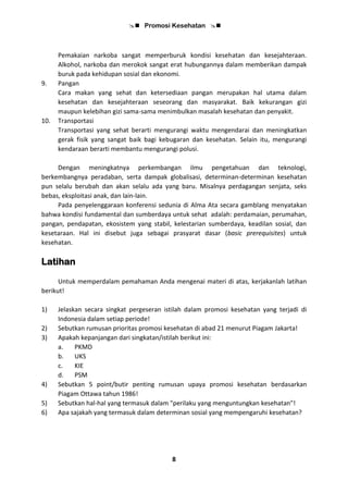  Promosi Kesehatan 
8
Pemakaian narkoba sangat memperburuk kondisi kesehatan dan kesejahteraan.
Alkohol, narkoba dan merokok sangat erat hubungannya dalam memberikan dampak
buruk pada kehidupan sosial dan ekonomi.
9. Pangan
Cara makan yang sehat dan ketersediaan pangan merupakan hal utama dalam
kesehatan dan kesejahteraan seseorang dan masyarakat. Baik kekurangan gizi
maupun kelebihan gizi sama-sama menimbulkan masalah kesehatan dan penyakit.
10. Transportasi
Transportasi yang sehat berarti mengurangi waktu mengendarai dan meningkatkan
gerak fisik yang sangat baik bagi kebugaran dan kesehatan. Selain itu, mengurangi
kendaraan berarti membantu mengurangi polusi.
Dengan meningkatnya perkembangan ilmu pengetahuan dan teknologi,
berkembangnya peradaban, serta dampak globalisasi, determinan-determinan kesehatan
pun selalu berubah dan akan selalu ada yang baru. Misalnya perdagangan senjata, seks
bebas, eksploitasi anak, dan lain-lain.
Pada penyelenggaraan konferensi sedunia di Alma Ata secara gamblang menyatakan
bahwa kondisi fundamental dan sumberdaya untuk sehat adalah: perdamaian, perumahan,
pangan, pendapatan, ekosistem yang stabil, kelestarian sumberdaya, keadilan sosial, dan
kesetaraan. Hal ini disebut juga sebagai prasyarat dasar (basic prerequisites) untuk
kesehatan.
Latihan
Untuk memperdalam pemahaman Anda mengenai materi di atas, kerjakanlah latihan
berikut!
1) Jelaskan secara singkat pergeseran istilah dalam promosi kesehatan yang terjadi di
Indonesia dalam setiap periode!
2) Sebutkan rumusan prioritas promosi kesehatan di abad 21 menurut Piagam Jakarta!
3) Apakah kepanjangan dari singkatan/istilah berikut ini:
a. PKMD
b. UKS
c. KIE
d. PSM
4) Sebutkan 5 point/butir penting rumusan upaya promosi kesehatan berdasarkan
Piagam Ottawa tahun 1986!
5) Sebutkan hal-hal yang termasuk dalam "perilaku yang menguntungkan kesehatan"!
6) Apa sajakah yang termasuk dalam determinan sosial yang mempengaruhi kesehatan?
 