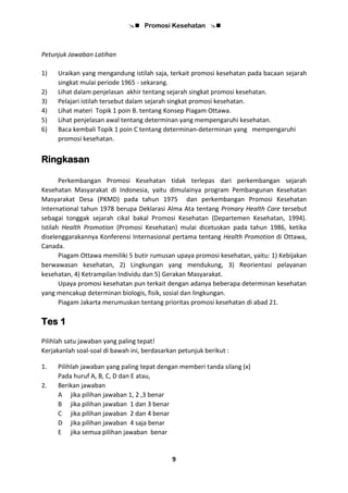  Promosi Kesehatan 
9
Petunjuk Jawaban Latihan
1) Uraikan yang mengandung istilah saja, terkait promosi kesehatan pada bacaan sejarah
singkat mulai periode 1965 - sekarang.
2) Lihat dalam penjelasan akhir tentang sejarah singkat promosi kesehatan.
3) Pelajari istilah tersebut dalam sejarah singkat promosi kesehatan.
4) Lihat materi Topik 1 poin B. tentang Konsep Piagam Ottawa.
5) Lihat penjelasan awal tentang determinan yang mempengaruhi kesehatan.
6) Baca kembali Topik 1 poin C tentang determinan-determinan yang mempengaruhi
promosi kesehatan.
Ringkasan
Perkembangan Promosi Kesehatan tidak terlepas dari perkembangan sejarah
Kesehatan Masyarakat di Indonesia, yaitu dimulainya program Pembangunan Kesehatan
Masyarakat Desa (PKMD) pada tahun 1975 dan perkembangan Promosi Kesehatan
International tahun 1978 berupa Deklarasi Alma Ata tentang Primary Health Care tersebut
sebagai tonggak sejarah cikal bakal Promosi Kesehatan (Departemen Kesehatan, 1994).
Istilah Health Promotion (Promosi Kesehatan) mulai dicetuskan pada tahun 1986, ketika
diselenggarakannya Konferensi Internasional pertama tentang Health Promotion di Ottawa,
Canada.
Piagam Ottawa memiliki 5 butir rumusan upaya promosi kesehatan, yaitu: 1) Kebijakan
berwawasan kesehatan, 2) Lingkungan yang mendukung, 3) Reorientasi pelayanan
kesehatan, 4) Ketrampilan Individu dan 5) Gerakan Masyarakat.
Upaya promosi kesehatan pun terkait dengan adanya beberapa determinan kesehatan
yang mencakup determinan biologis, fisik, sosial dan lingkungan.
Piagam Jakarta merumuskan tentang prioritas promosi kesehatan di abad 21.
Tes 1
Pilihlah satu jawaban yang paling tepat!
Kerjakanlah soal-soal di bawah ini, berdasarkan petunjuk berikut :
1. Pilihlah jawaban yang paling tepat dengan memberi tanda silang (x)
Pada huruf A, B, C, D dan E atau,
2. Berikan jawaban
A jika pilihan jawaban 1, 2 ,3 benar
B jika pilihan jawaban 1 dan 3 benar
C jika pilihan jawaban 2 dan 4 benar
D jika pilihan jawaban 4 saja benar
E jika semua pilihan jawaban benar
 