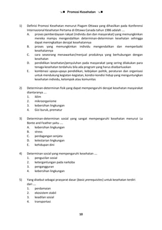  Promosi Kesehatan 
10
1) Definisi Promosi Kesehatan menurut Piagam Ottawa yang dihasilkan pada Konferensi
Internasional Kesehatan Pertama di Ottawa Canada tahun 1986 adalah ….
A. proses pemberdayaan rakyat (individu dan dan masyarakat) yang memungkinkan
mereka mampu mengendalikan determinan-determinan kesehatan sehingga
dapat meningkatkan derajat kesehatannya
B. proses yang memungkinkan individu mengendalikan dan memperbaiki
kesehatannya
C. cara seseorang menawarkan/menjual produknya yang berhubungan dengan
kesehatan
D. pendidikan kesehatan/penyuluhan pada masyarakat yang sering dilakukan para
tenaga kesehatan terdahulu bila ada program yang harus disebarluaskan
E. kombinasi upaya-upaya pendidikan, kebijakan politik, peraturan dan organisasi
untuk mendukung kegiatan-kegiatan, kondisi-kondisi hidup yang menguntungkan
kesehatan individu, kelompok atau komunitas
2) Determinan-determinan fisik yang dapat mempengaruhi derajat kesehatan masyarakat
diantaranya ….
1. iklim
2. mikroorganisme
3. kebersihan lingkungan
4. Gizi buruk, prematur
3) Determinan-determinan sosial yang sangat mempengaruhi kesehatan menurut La
Bonte and Feather yaitu ....
A. kebersihan lingkungan
B. stress
C. perdagangan senjata
D. kelestarian lingkungan
E. kehidupan dini
4) Determinan sosial yang mempengaruhi kesehatan ….
1. pengucilan sosial
2. ketergantungan pada narkoba
3. pengangguran
4. kebersihan lingkungan
5) Yang disebut sebagai prasyarat dasar (basic prerequisites) untuk kesehatan terdiri
dari ….
1. perdamaian
2. ekosistem stabil
3. keadilan sosial
4. transportasi
 