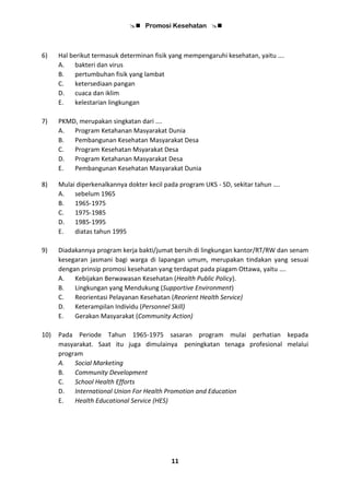 Promosi Kesehatan 
11
6) Hal berikut termasuk determinan fisik yang mempengaruhi kesehatan, yaitu ….
A. bakteri dan virus
B. pertumbuhan fisik yang lambat
C. ketersediaan pangan
D. cuaca dan iklim
E. kelestarian lingkungan
7) PKMD, merupakan singkatan dari ….
A. Program Ketahanan Masyarakat Dunia
B. Pembangunan Kesehatan Masyarakat Desa
C. Program Kesehatan Msyarakat Desa
D. Program Ketahanan Masyarakat Desa
E. Pembangunan Kesehatan Masyarakat Dunia
8) Mulai diperkenalkannya dokter kecil pada program UKS - SD, sekitar tahun ….
A. sebelum 1965
B. 1965-1975
C. 1975-1985
D. 1985-1995
E. diatas tahun 1995
9) Diadakannya program kerja bakti/jumat bersih di lingkungan kantor/RT/RW dan senam
kesegaran jasmani bagi warga di lapangan umum, merupakan tindakan yang sesuai
dengan prinsip promosi kesehatan yang terdapat pada piagam Ottawa, yaitu ….
A. Kebijakan Berwawasan Kesehatan (Health Public Policy).
B. Lingkungan yang Mendukung (Supportive Environment)
C. Reorientasi Pelayanan Kesehatan (Reorient Health Service)
D. Keterampilan Individu (Personnel Skill)
E. Gerakan Masyarakat (Community Action)
10) Pada Periode Tahun 1965-1975 sasaran program mulai perhatian kepada
masyarakat. Saat itu juga dimulainya peningkatan tenaga profesional melalui
program
A. Social Marketing
B. Community Development
C. School Health Efforts
D. International Union For Health Promotion and Education
E. Health Educational Service (HES)
 