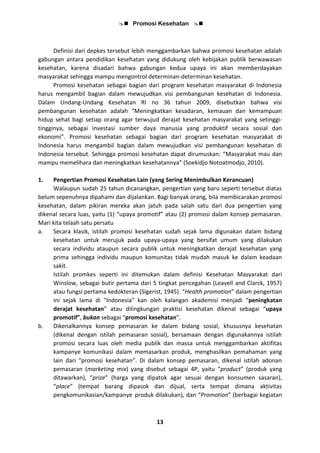  Promosi Kesehatan 
13
Definisi dari depkes tersebut lebih menggambarkan bahwa promosi kesehatan adalah
gabungan antara pendidikan kesehatan yang didukung oleh kebijakan publik berwawasan
kesehatan, karena disadari bahwa gabungan kedua upaya ini akan memberdayakan
masyarakat sehingga mampu mengontrol determinan-determinan kesehatan.
Promosi kesehatan sebagai bagian dari program kesehatan masyarakat di Indonesia
harus mengambil bagian dalam mewujudkan visi pembangunan kesehatan di Indonesia.
Dalam Undang-Undang Kesehatan RI no 36 tahun 2009, disebutkan bahwa visi
pembangunan kesehatan adalah “Meningkatkan kesadaran, kemauan dan kemampuan
hidup sehat bagi setiap orang agar terwujud derajat kesehatan masyarakat yang setinggi-
tingginya, sebagai investasi sumber daya manusia yang produktif secara sosial dan
ekonomi”. Promosi kesehatan sebagai bagian dari program kesehatan masyarakat di
Indonesia harus mengambil bagian dalam mewujudkan visi pembangunan kesehatan di
Indonesia tersebut. Sehingga promosi kesehatan dapat dirumuskan: “Masyarakat mau dan
mampu memelihara dan meningkatkan kesehatannya” (Soekidjo Notoatmodjo, 2010).
1. Pengertian Promosi Kesehatan Lain (yang Sering Menimbulkan Kerancuan)
Walaupun sudah 25 tahun dicanangkan, pengertian yang baru seperti tersebut diatas
belum sepenuhnya dipahami dan dijalankan. Bagi banyak orang, bila membicarakan promosi
kesehatan, dalam pikiran mereka akan jatuh pada salah satu dari dua pengertian yang
dikenal secara luas, yaitu (1) “upaya promotif” atau (2) promosi dalam konsep pemasaran.
Mari kita telaah satu persatu
a. Secara klasik, istilah promosi kesehatan sudah sejak lama digunakan dalam bidang
kesehatan untuk merujuk pada upaya-upaya yang bersifat umum yang dilakukan
secara individu ataupun secara publik untuk meningkatkan derajat kesehatan yang
prima sehingga individu maupun komunitas tidak mudah masuk ke dalam keadaan
sakit.
Istilah promkes seperti ini ditemukan dalam definisi Kesehatan Masyarakat dari
Winslow, sebagai butir pertama dari 5 tingkat pencegahan (Leavell and Clarck, 1957)
atau fungsi pertama kedokteran (Sigerist, 1945). “Health promotion” dalam pengertian
ini sejak lama di "Indonesia" kan oleh kalangan akademisi menjadi “peningkatan
derajat kesehatan” atau dilingkungan praktisi kesehatan dikenal sebagai “upaya
promotif”, bukan sebagai “promosi kesehatan”.
b. Dikenalkannya konsep pemasaran ke dalam bidang sosial, khususnya kesehatan
(dikenal dengan istilah pemasaran sosial), bersamaan dengan digunakannya istilah
promosi secara luas oleh media publik dan massa untuk menggambarkan aktifitas
kampanye komunikasi dalam memasarkan produk, menghasilkan pemahaman yang
lain dari “promosi kesehatan”. Di dalam konsep pemasaran, dikenal istilah adonan
pemasaran (marketing mix) yang disebut sebagai 4P, yaitu “product” (produk yang
ditawarkan), “prize” (harga yang dipatok agar sesuai dengan konsumen sasaran),
“place” (tempat barang dipasok dan dijual, serta tempat dimana aktivitas
pengkomunikasian/kampanye produk dilakukan), dan “Promotion” (berbagai kegiatan
 