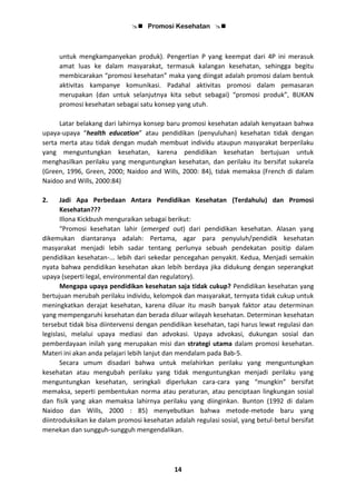  Promosi Kesehatan 
14
untuk mengkampanyekan produk). Pengertian P yang keempat dari 4P ini merasuk
amat luas ke dalam masyarakat, termasuk kalangan kesehatan, sehingga begitu
membicarakan “promosi kesehatan” maka yang diingat adalah promosi dalam bentuk
aktivitas kampanye komunikasi. Padahal aktivitas promosi dalam pemasaran
merupakan (dan untuk selanjutnya kita sebut sebagai) “promosi produk”, BUKAN
promosi kesehatan sebagai satu konsep yang utuh.
Latar belakang dari lahirnya konsep baru promosi kesehatan adalah kenyataan bahwa
upaya-upaya “health education” atau pendidikan (penyuluhan) kesehatan tidak dengan
serta merta atau tidak dengan mudah membuat individu ataupun masyarakat berperilaku
yang menguntungkan kesehatan, karena pendidikan kesehatan bertujuan untuk
menghasilkan perilaku yang menguntungkan kesehatan, dan perilaku itu bersifat sukarela
(Green, 1996, Green, 2000; Naidoo and Wills, 2000: 84), tidak memaksa (French di dalam
Naidoo and Wills, 2000:84)
2. Jadi Apa Perbedaan Antara Pendidikan Kesehatan (Terdahulu) dan Promosi
Kesehatan???
Illona Kickbush menguraikan sebagai berikut:
“Promosi kesehatan lahir (emerged out) dari pendidikan kesehatan. Alasan yang
dikemukan diantaranya adalah: Pertama, agar para penyuluh/pendidik kesehatan
masyarakat menjadi lebih sadar tentang perlunya sebuah pendekatan positip dalam
pendidikan kesehatan-... lebih dari sekedar pencegahan penyakit. Kedua, Menjadi semakin
nyata bahwa pendidikan kesehatan akan lebih berdaya jika didukung dengan seperangkat
upaya (seperti legal, environmental dan regulatory).
Mengapa upaya pendidikan kesehatan saja tidak cukup? Pendidikan kesehatan yang
bertujuan merubah perilaku individu, kelompok dan masyarakat, ternyata tidak cukup untuk
meningkatkan derajat kesehatan, karena diluar itu masih banyak faktor atau determinan
yang mempengaruhi kesehatan dan berada diluar wilayah kesehatan. Determinan kesehatan
tersebut tidak bisa diintervensi dengan pendidikan kesehatan, tapi harus lewat regulasi dan
legislasi, melalui upaya mediasi dan advokasi. Upaya advokasi, dukungan sosial dan
pemberdayaan inilah yang merupakan misi dan strategi utama dalam promosi kesehatan.
Materi ini akan anda pelajari lebih lanjut dan mendalam pada Bab-5.
Secara umum disadari bahwa untuk melahirkan perilaku yang menguntungkan
kesehatan atau mengubah perilaku yang tidak menguntungkan menjadi perilaku yang
menguntungkan kesehatan, seringkali diperlukan cara-cara yang “mungkin” bersifat
memaksa, seperti pembentukan norma atau peraturan, atau penciptaan lingkungan sosial
dan fisik yang akan memaksa lahirnya perilaku yang diinginkan. Bunton (1992 di dalam
Naidoo dan Wills, 2000 : 85) menyebutkan bahwa metode-metode baru yang
diintroduksikan ke dalam promosi kesehatan adalah regulasi sosial, yang betul-betul bersifat
menekan dan sungguh-sungguh mengendalikan.
 