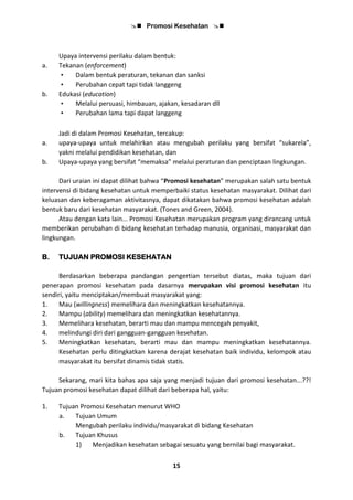  Promosi Kesehatan 
15
Upaya intervensi perilaku dalam bentuk:
a. Tekanan (enforcement)
• Dalam bentuk peraturan, tekanan dan sanksi
• Perubahan cepat tapi tidak langgeng
b. Edukasi (education)
• Melalui persuasi, himbauan, ajakan, kesadaran dll
• Perubahan lama tapi dapat langgeng
Jadi di dalam Promosi Kesehatan, tercakup:
a. upaya-upaya untuk melahirkan atau mengubah perilaku yang bersifat “sukarela”,
yakni melalui pendidikan kesehatan, dan
b. Upaya-upaya yang bersifat “memaksa” melalui peraturan dan penciptaan lingkungan.
Dari uraian ini dapat dilihat bahwa “Promosi kesehatan” merupakan salah satu bentuk
intervensi di bidang kesehatan untuk memperbaiki status kesehatan masyarakat. Dilihat dari
keluasan dan keberagaman aktivitasnya, dapat dikatakan bahwa promosi kesehatan adalah
bentuk baru dari kesehatan masyarakat. (Tones and Green, 2004).
Atau dengan kata lain... Promosi Kesehatan merupakan program yang dirancang untuk
memberikan perubahan di bidang kesehatan terhadap manusia, organisasi, masyarakat dan
lingkungan.
B. TUJUAN PROMOSI KESEHATAN
Berdasarkan beberapa pandangan pengertian tersebut diatas, maka tujuan dari
penerapan promosi kesehatan pada dasarnya merupakan visi promosi kesehatan itu
sendiri, yaitu menciptakan/membuat masyarakat yang:
1. Mau (willingness) memelihara dan meningkatkan kesehatannya.
2. Mampu (ability) memelihara dan meningkatkan kesehatannya.
3. Memelihara kesehatan, berarti mau dan mampu mencegah penyakit,
4. melindungi diri dari gangguan-gangguan kesehatan.
5. Meningkatkan kesehatan, berarti mau dan mampu meningkatkan kesehatannya.
Kesehatan perlu ditingkatkan karena derajat kesehatan baik individu, kelompok atau
masyarakat itu bersifat dinamis tidak statis.
Sekarang, mari kita bahas apa saja yang menjadi tujuan dari promosi kesehatan...??!
Tujuan promosi kesehatan dapat dilihat dari beberapa hal, yaitu:
1. Tujuan Promosi Kesehatan menurut WHO
a. Tujuan Umum
Mengubah perilaku individu/masyarakat di bidang Kesehatan
b. Tujuan Khusus
1) Menjadikan kesehatan sebagai sesuatu yang bernilai bagi masyarakat.
 