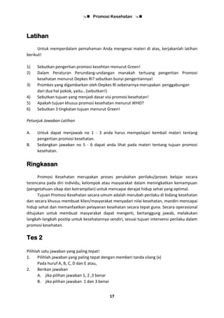  Promosi Kesehatan 
17
Latihan
Untuk memperdalam pemahaman Anda mengenai materi di atas, kerjakanlah latihan
berikut!
1) Sebutkan pengertian promosi kesehtan menurut Green!
2) Dalam Peraturan Perundang-undangan manakah tertuang pengertian Promosi
kesehatan menurut Depkes RI? sebutkan bunyi pengertiannya!
3) Promkes yang digambarkan oleh Depkes RI sebenarnya merupakan penggabungan
dari dua hal pokok, yaitu.. (sebutkan!)
4) Sebutkan tujuan yang menjadi dasar visi promosi kesehatan!
5) Apakah tujuan khusus promosi kesehatan menurut WHO?
6) Sebutkan 3 tingkatan tujuan menurut Green!
Petunjuk Jawaban Latihan
A. Untuk dapat menjawab no 1 - 3 anda harus mempelajari kembali materi tentang
pengertian promosi kesehatan.
B. Sedangkan jawaban no 5 - 6 dapat anda lihat pada materi tentang tujuan promosi
kesehatan.
Ringkasan
Promosi Kesehatan merupakan proses perubahan perilaku/proses belajar secara
terencana pada diri individu, kelompok atau masyarakat dalam meningkatkan kemampuan
(pengetahuan-sikap dan ketrampilan) untuk mencapai derajat hidup sehat yang optimal.
Tujuan Promosi Kesehatan secara umum adalah merubah perilaku di bidang kesehatan
dan secara khusus membuat klien/masyarakat menyadari nilai kesehatan, mandiri mencapai
hidup sehat dan memanfaatkan pelayanan kesehatan secara tepat guna. Secara operasional
ditujukan untuk membuat masyarakat dapat mengerti, bertanggung jawab, melakukan
langkah-langkah positip untuk kesehatannya sendiri, sesuai tujuan intervensi perilaku dalam
promosi kesehatan.
Tes 2
Pilihlah satu jawaban yang paling tepat!
1. Pilihlah jawaban yang paling tepat dengan memberi tanda silang (x)
Pada huruf A, B, C, D dan E atau,
2. Berikan jawaban
A. jika pilihan jawaban 1, 2 ,3 benar
B. jika pilihan jawaban 1 dan 3 benar
 
