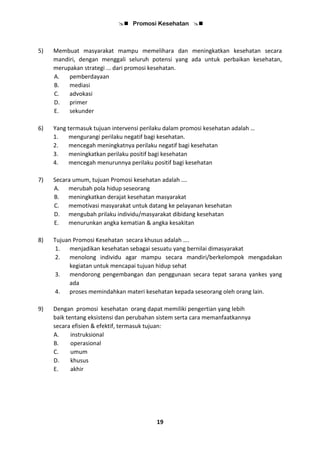  Promosi Kesehatan 
19
5) Membuat masyarakat mampu memelihara dan meningkatkan kesehatan secara
mandiri, dengan menggali seluruh potensi yang ada untuk perbaikan kesehatan,
merupakan strategi ... dari promosi kesehatan.
A. pemberdayaan
B. mediasi
C. advokasi
D. primer
E. sekunder
6) Yang termasuk tujuan intervensi perilaku dalam promosi kesehatan adalah …
1. mengurangi perilaku negatif bagi kesehatan.
2. mencegah meningkatnya perilaku negatif bagi kesehatan
3. meningkatkan perilaku positif bagi kesehatan
4. mencegah menurunnya perilaku positif bagi kesehatan
7) Secara umum, tujuan Promosi kesehatan adalah ….
A. merubah pola hidup seseorang
B. meningkatkan derajat kesehatan masyarakat
C. memotivasi masyarakat untuk datang ke pelayanan kesehatan
D. mengubah prilaku individu/masyarakat dibidang kesehatan
E. menurunkan angka kematian & angka kesakitan
8) Tujuan Promosi Kesehatan secara khusus adalah ….
1. menjadikan kesehatan sebagai sesuatu yang bernilai dimasyarakat
2. menolong individu agar mampu secara mandiri/berkelompok mengadakan
kegiatan untuk mencapai tujuan hidup sehat
3. mendorong pengembangan dan penggunaan secara tepat sarana yankes yang
ada
4. proses memindahkan materi kesehatan kepada seseorang oleh orang lain.
9) Dengan promosi kesehatan orang dapat memiliki pengertian yang lebih
baik tentang eksistensi dan perubahan sistem serta cara memanfaatkannya
secara efisien & efektif, termasuk tujuan:
A. instruksional
B. operasional
C. umum
D. khusus
E. akhir
 