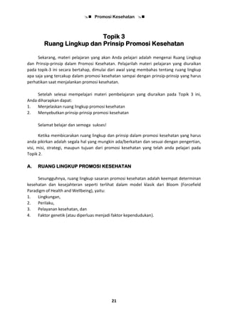  Promosi Kesehatan 
21
Topik 3
Ruang Lingkup dan Prinsip Promosi Kesehatan
Sekarang, materi pelajaran yang akan Anda pelajari adalah mengenai Ruang Lingkup
dan Prinsip-prinsip dalam Promosi Kesehatan. Pelajarilah materi pelajaran yang diuraikan
pada topik-3 ini secara bertahap, dimulai dari awal yang membahas tentang ruang lingkup
apa saja yang tercakup dalam promosi kesehatan sampai dengan prinsip-prinsip yang harus
perhatikan saat menjalankan promosi kesehatan.
Setelah selesai mempelajari materi pembelajaran yang diuraikan pada Topik 3 ini,
Anda diharapkan dapat:
1. Menjelaskan ruang lingkup promosi kesehatan
2. Menyebutkan prinsip-prinsip promosi kesehatan
Selamat belajar dan semoga sukses!
Ketika membicarakan ruang lingkup dan prinsip dalam promosi kesehatan yang harus
anda pikirkan adalah segala hal yang mungkin ada/berkaitan dan sesuai dengan pengertian,
visi, misi, strategi, maupun tujuan dari promosi kesehatan yang telah anda pelajari pada
Topik 2.
A. RUANG LINGKUP PROMOSI KESEHATAN
Sesungguhnya, ruang lingkup sasaran promosi kesehatan adalah keempat determinan
kesehatan dan kesejahteran seperti terlihat dalam model klasik dari Bloom (Forcefield
Paradigm of Health and Wellbeing), yaitu:
1. Lingkungan,
2. Perilaku,
3. Pelayanan kesehatan, dan
4. Faktor genetik (atau diperluas menjadi faktor kependudukan).
 