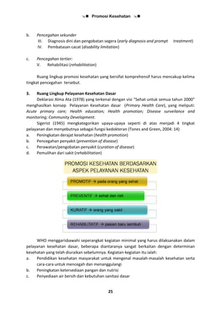  Promosi Kesehatan 
25
b. Pencegahan sekunder
III. Diagnosis dini dan pengobatan segera (early diagnosis and prompt treatment)
IV. Pembatasan cacat (disability limitation)
c. Pencegahan tertier:
V. Rehabilitasi (rehabilitation)
Ruang lingkup promosi kesehatan yang bersifat komprehensif harus mencakup kelima
tingkat pencegahan tersebut.
3. Ruang Lingkup Pelayanan Kesehatan Dasar
Deklarasi Alma Ata (1978) yang terkenal dengan visi “Sehat untuk semua tahun 2000”
menghasilkan konsep Pelayanan Kesehatan dasar (Primary Health Care), yang meliputi:
Acute primary care; Health education; Health promotion; Disease surveilance and
monitoring; Community Development.
Sigerist (1945) mengkategorikan upaya-upaya seperti di atas menjadi 4 tingkat
pelayanan dan menyebutnya sebagai fungsi kedokteran (Tones and Green, 2004: 14)
a. Peningkatan derajat kesehatan (health promotion)
b. Pencegahan penyakit (prevention of disease)
c. Perawatan/pengobatan penyakit (curation of disease)
d. Pemulihan dari sakit (rehabilitation)
WHO menggarisbawahi seperangkat kegiatan minimal yang harus dilaksanakan dalam
pelayanan kesehatan dasar, beberapa diantaranya sangat berkaitan dengan determinan
kesehatan yang telah diuraikan sebelumnya. Kegiatan-kegiatan itu ialah:
a. Pendidikan kesehatan masyarakat untuk mengenal masalah-masalah kesehatan serta
cara-cara untuk mencegah dan menanggulangi
b. Peningkatan ketersediaan pangan dan nutrisi
c. Penyediaan air bersih dan kebutuhan sanitasi dasar
 
