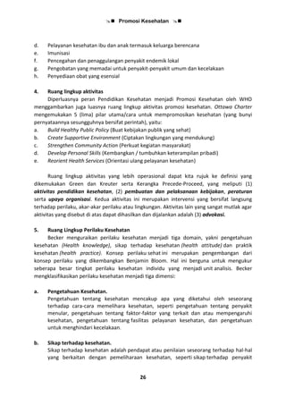  Promosi Kesehatan 
26
d. Pelayanan kesehatan ibu dan anak termasuk keluarga berencana
e. Imunisasi
f. Pencegahan dan penaggulangan penyakit endemik lokal
g. Pengobatan yang memadai untuk penyakit-penyakit umum dan kecelakaan
h. Penyediaan obat yang esensial
4. Ruang lingkup aktivitas
Diperluasnya peran Pendidikan Kesehatan menjadi Promosi Kesehatan oleh WHO
menggambarkan juga luasnya ruang lingkup aktivitas promosi kesehatan. Ottawa Charter
mengemukakan 5 (lima) pilar utama/cara untuk mempromosikan kesehatan (yang bunyi
pernyataannya sesungguhnya bersifat perintah), yaitu:
a. Build Healthy Public Policy (Buat kebijakan publik yang sehat)
b. Create Supportive Environment (Ciptakan lingkungan yang mendukung)
c. Strengthen Community Action (Perkuat kegiatan masyarakat)
d. Develop Personal Skills (Kembangkan / tumbuhkan keterampilan pribadi)
e. Reorient Health Services (Orientasi ulang pelayanan kesehatan)
Ruang lingkup aktivitas yang lebih operasional dapat kita rujuk ke definisi yang
dikemukakan Green dan Kreuter serta Kerangka Precede-Proceed, yang meliputi (1)
aktivitas pendidikan kesehatan, (2) pembuatan dan pelaksanaan kebijakan, peraturan
serta upaya organisasi. Kedua aktivitas ini merupakan intervensi yang bersifat langsung
terhadap perilaku, akar-akar perilaku atau lingkungan. Aktivitas lain yang sangat mutlak agar
aktivitas yang disebut di atas dapat dihasilkan dan dijalankan adalah (3) advokasi.
5. Ruang Lingkup Perilaku Kesehatan
Becker menguraikan perilaku kesehatan menjadi tiga domain, yakni pengetahuan
kesehatan (Health knowledge), sikap terhadap kesehatan (health attitude) dan praktik
kesehatan (health practice). Konsep perilaku sehat ini merupakan pengembangan dari
konsep perilaku yang dikembangkan Benjamin Bloom. Hal ini berguna untuk mengukur
seberapa besar tingkat perilaku kesehatan individu yang menjadi unit analisis. Becker
mengklasifikasikan perilaku kesehatan menjadi tiga dimensi:
a. Pengetahuan Kesehatan.
Pengetahuan tentang kesehatan mencakup apa yang diketahui oleh seseorang
terhadap cara-cara memelihara kesehatan, seperti pengetahuan tentang penyakit
menular, pengetahuan tentang faktor-faktor yang terkait dan atau mempengaruhi
kesehatan, pengetahuan tentang fasilitas pelayanan kesehatan, dan pengetahuan
untuk menghindari kecelakaan.
b. Sikap terhadap kesehatan.
Sikap terhadap kesehatan adalah pendapat atau penilaian seseorang terhadap hal-hal
yang berkaitan dengan pemeliharaan kesehatan, seperti sikap terhadap penyakit
 