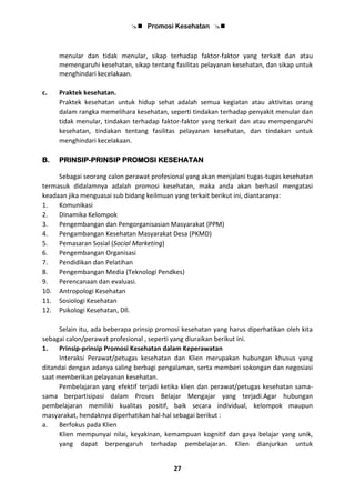  Promosi Kesehatan 
27
menular dan tidak menular, sikap terhadap faktor-faktor yang terkait dan atau
memengaruhi kesehatan, sikap tentang fasilitas pelayanan kesehatan, dan sikap untuk
menghindari kecelakaan.
c. Praktek kesehatan.
Praktek kesehatan untuk hidup sehat adalah semua kegiatan atau aktivitas orang
dalam rangka memelihara kesehatan, seperti tindakan terhadap penyakit menular dan
tidak menular, tindakan terhadap faktor-faktor yang terkait dan atau mempengaruhi
kesehatan, tindakan tentang fasilitas pelayanan kesehatan, dan tindakan untuk
menghindari kecelakaan.
B. PRINSIP-PRINSIP PROMOSI KESEHATAN
Sebagai seorang calon perawat profesional yang akan menjalani tugas-tugas kesehatan
termasuk didalamnya adalah promosi kesehatan, maka anda akan berhasil mengatasi
keadaan jika menguasai sub bidang keilmuan yang terkait berikut ini, diantaranya:
1. Komunikasi
2. Dinamika Kelompok
3. Pengembangan dan Pengorganisasian Masyarakat (PPM)
4. Pengambangan Kesehatan Masyarakat Desa (PKMD)
5. Pemasaran Sosial (Social Marketing)
6. Pengembangan Organisasi
7. Pendidikan dan Pelatihan
8. Pengembangan Media (Teknologi Pendkes)
9. Perencanaan dan evaluasi.
10. Antropologi Kesehatan
11. Sosiologi Kesehatan
12. Psikologi Kesehatan, Dll.
Selain itu, ada beberapa prinsip promosi kesehatan yang harus diperhatikan oleh kita
sebagai calon/perawat profesional , seperti yang diuraikan berikut ini.
1. Prinsip-prinsip Promosi Kesehatan dalam Keperawatan
Interaksi Perawat/petugas kesehatan dan Klien merupakan hubungan khusus yang
ditandai dengan adanya saling berbagi pengalaman, serta memberi sokongan dan negosiasi
saat memberikan pelayanan kesehatan.
Pembelajaran yang efektif terjadi ketika klien dan perawat/petugas kesehatan sama-
sama berpartisipasi dalam Proses Belajar Mengajar yang terjadi.Agar hubungan
pembelajaran memiliki kualitas positif, baik secara individual, kelompok maupun
masyarakat, hendaknya diperhatikan hal-hal sebagai berikut :
a. Berfokus pada Klien
Klien mempunyai nilai, keyakinan, kemampuan kognitif dan gaya belajar yang unik,
yang dapat berpengaruh terhadap pembelajaran. Klien dianjurkan untuk
 