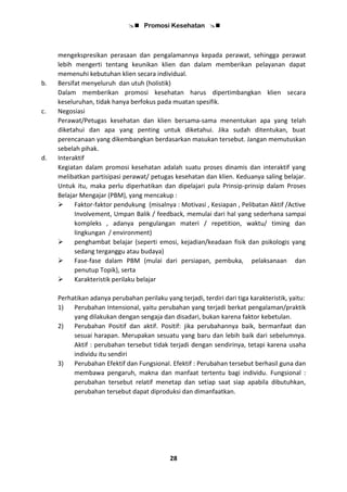  Promosi Kesehatan 
28
mengekspresikan perasaan dan pengalamannya kepada perawat, sehingga perawat
lebih mengerti tentang keunikan klien dan dalam memberikan pelayanan dapat
memenuhi kebutuhan klien secara individual.
b. Bersifat menyeluruh dan utuh (holistik)
Dalam memberikan promosi kesehatan harus dipertimbangkan klien secara
keseluruhan, tidak hanya berfokus pada muatan spesifik.
c. Negosiasi
Perawat/Petugas kesehatan dan klien bersama-sama menentukan apa yang telah
diketahui dan apa yang penting untuk diketahui. Jika sudah ditentukan, buat
perencanaan yang dikembangkan berdasarkan masukan tersebut. Jangan memutuskan
sebelah pihak.
d. Interaktif
Kegiatan dalam promosi kesehatan adalah suatu proses dinamis dan interaktif yang
melibatkan partisipasi perawat/ petugas kesehatan dan klien. Keduanya saling belajar.
Untuk itu, maka perlu diperhatikan dan dipelajari pula Prinsip-prinsip dalam Proses
Belajar Mengajar (PBM), yang mencakup :
 Faktor-faktor pendukung (misalnya : Motivasi , Kesiapan , Pelibatan Aktif /Active
Involvement, Umpan Balik / feedback, memulai dari hal yang sederhana sampai
kompleks , adanya pengulangan materi / repetition, waktu/ timing dan
lingkungan / environment)
 penghambat belajar (seperti emosi, kejadian/keadaan fisik dan psikologis yang
sedang terganggu atau budaya)
 Fase-fase dalam PBM (mulai dari persiapan, pembuka, pelaksanaan dan
penutup Topik), serta
 Karakteristik perilaku belajar
Perhatikan adanya perubahan perilaku yang terjadi, terdiri dari tiga karakteristik, yaitu:
1) Perubahan Intensional, yaitu perubahan yang terjadi berkat pengalaman/praktik
yang dilakukan dengan sengaja dan disadari, bukan karena faktor kebetulan.
2) Perubahan Positif dan aktif. Positif: jika perubahannya baik, bermanfaat dan
sesuai harapan. Merupakan sesuatu yang baru dan lebih baik dari sebelumnya.
Aktif : perubahan tersebut tidak terjadi dengan sendirinya, tetapi karena usaha
individu itu sendiri
3) Perubahan Efektif dan Fungsional. Efektif : Perubahan tersebut berhasil guna dan
membawa pengaruh, makna dan manfaat tertentu bagi individu. Fungsional :
perubahan tersebut relatif menetap dan setiap saat siap apabila dibutuhkan,
perubahan tersebut dapat diproduksi dan dimanfaatkan.
 