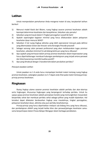  Promosi Kesehatan 
29
Latihan
Untuk memperdalam pemahaman Anda mengenai materi di atas, kerjakanlah latihan
berikut!
1) Menurut model klasik dari Bloom, ruang lingkup sasaran promosi kesehatan adalah
keempat determinan kesehatan dan kesejahteran, Sebutkan satu persatu!
2) Sebutkan yang termasuk dalam 5 Tingkat pencegahan Leavell & Clark!
3) Apakah seperangkat kegiatan minimal yang harus dilaksanakan dalam pelayanan
kesehatan dasar menurut WHO?
4) Sebutkan 3 hal ruang lingkup aktivitas yang lebih operasional merujuk pada definisi
yang dikemukakan Green dan Kreuter serta Kerangka Precede-proceed!
5) Sebagai seorang calon perawat profesional yang akan melaksanakan tugas promosi
kesehatan, sebutkan (minimal 5) sub bidang keilmuan yang harus dikuasai!
6) Apa sajakah yang termasuk dalam prinsip promosi kesehatan dalam keperawatan yang
harus diperhatikanagar membuat hubungan pembelajaran yang terjadi antara perawat
dan klien/sasarannya memiliki kualitas positif?
7) Apa yang dimaksud dengan 3 karakteristik dalam perubahan perilaku?
Petunjuk Jawaban Latihan
Untuk jawaban no 1-4 anda harus mempelajari kembali materi tentang ruang lingkup
promosi kesehatan, sedangkan jawaban no 5-7 dapat anda lihat pada materi tentang prinsip-
prinsip promosi kesehatan.
Ringkasan
Ruang lingkup utama sasaran promosi kesehatan adalah perilaku dan akar-akarnya
serta lingkungan, khususnya lingkungan yang berpengaruh terhadap perilaku. Untuk itu
upaya-upaya promosi kesehatan adalah penciptaan kondisi yang memungkinkan masyarakat
berperilaku sehat dan membuat perilaku sehat sebagai pilihan yang mudah dijalankan. Hal
tersebut dapat dilakukan berdasarkan lingkup area masalahnya, tingkat pencegahan,
pelayanan kesehatan dasar, aktivitas atau pun perilaku kesehatannya.
Prinsip-prinsip yang harus diperhatikan meliputi sub bidang ilmu yang harus dikuasai,
dan pembelajaran efektif yang terjadi ketika klien dan perawat/petugas kesehatan sama-
sama berpartisipasi dalam Proses Belajar Mengajar dalam berbagai pendekatan.
 