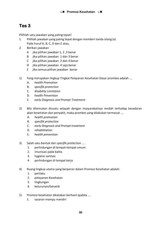  Promosi Kesehatan 
30
Tes 3
Pilihlah satu jawaban yang paling tepat!
1. Pilihlah jawaban yang paling tepat dengan memberi tanda silang (x)
Pada huruf A, B, C, D dan E atau,
2. Berikan jawaban
A jika pilihan jawaban 1, 2 ,3 benar
B jika pilihan jawaban 1 dan 3 benar
C jika pilihan jawaban 2 dan 4 benar
D jika pilihan jawaban 4 saja benar
E jika semua pilihan jawaban benar
1) Yang merupakan lingkup Tingkat Pelayanan Kesehatan Dasar promkes adalah ….
A. health Promotion
B. spesifik protection
C. disability Limitation
D. health Prevention
E. early Diagnosis and Prompt Treatment
2) Bila ditemukan disuatu wilayah dengan masyarakatnya rendah terhadap kesadaran
akan kesehatan dan penyakit, maka promkes yang dilakukan termasuk ....
A. health promotion
B. spesifik protection
C. early Diagnosis and Prompt treatment
D. rehabilitation
E. health prevention
3) Salah satu bentuk dari spesifik protection ....
1. perlindungan di tempat-tempat umum
2. imunisasi pada balita
3. hygiene sanitasi
4. perlindungan di tempat kerja
4) Ruang lingkup utama yang berperan dalam Promosi Kesehatan adalah:
1. perilaku
2. pelayanan Kesehatan
3. lingkungan
4. keturunan/Genetik
5) Promosi kesehatan dikatakan berhasil apabila ....
1. sasaran mampu mandiri
 