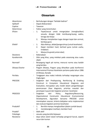  Promosi Kesehatan 
33
Glosarium
Absentisme : Berhubungan dengan “ketidak-hadiran”
Aplikatif : Dapat dilaksanakan
Captive : Tawanan
Determinan : Faktor yang menentukan
Efisien : 1. Tepat/sesuai untuk mengerjakan (menghasilkan)
sesuatu dengan tidak membuang-buang waktu,
tenaga dan biaya
2. Mampu menjalankan tugas dengan tepat dan cermat;
berdaya guna
Efektif : 1. Ada efeknya, akibat/pengaruhnya (untuk kesehatan)
2. Dapat memberi hasil; berhasil guna (untuk usaha,
tindakan)
3. Manjur/mujarab (untuk obat)
Eksistensi : Keberadaan
Karakteristik : Sifat yang khas, yang melekat pada seseorang atau suatu
objek
Normatif : Berpegang teguh pd norma; menurut norma atau kaidah
yang berlaku
Ottawa Charter : Piagam Ottawa, Piagam yang dihasilkan pada Konferensi
Internasional Promosi Kesehatan pertama pada tahun 1986
di Ottawa, Kanada
Perilaku : Tanggapan atau reaksi individu terhadap rangsangan atau
lingkungan
PRECEDE : Singkatan dari Predisposing, Reinforcing & Enabling
Construct in Ecosystem Educational Diagnosis and
Evaluation, merupakan satu model dalam pengembangan
perencanaan (fase diagnosis, prioritas masalah dan
penetapan tujuan) dari kegiatan promosi kesehatan
PROCEED : Singkatan dari Policy, Regulatory/Resourcing,
Organizational Constructin Educational Environmental
Develepment, digunakan bersama PRECEDE untuk
menetapkan sasaran, kriteria kebijakan serta implementasi
dan evaluasi kegiatan promosi kesehatan
Produktif : 1. Bersifat mampu menghasilkan (dalam jumlah besar)
2. mendatangkan manfaat; memberi hasil
Proaktif : lebih aktif
Psikologis : sesuatu yang bersifat Kejiwaan
Resistensi : daya tahan alami tubuh terhadap pengaruh buruk, seperti
racun dan kuman
 