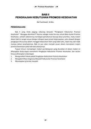  Promosi Kesehatan 
37
BAB II
PENGKAJIAN KEBUTUHAN PROMOSI KESEHATAN
Dwi Susilowati, M.Kes.
PENDAHULUAN
Bab II yang Anda pegang sekarang berjudul “Pengkajian Kebutuhan Promosi
Kesehatan”. Mengapa demikian?? Karena sebagai modul ke-dua untuk Mata Kuliah Promosi
Kesehatan, setelah sebelumnya mendapat pemahaman konsep dasar promkes, maka materi
dalam bab ini sangat sesuai dengan tahapan awal proses keperawatan, yaitu diawali dengan
pengkajian khususnya dalam menggali kebutuhan klien yang tidak tahu, tidak mau dan tidak
mampu dalam kesehatannya. Bab ini pun akan menjadi acuan dalam memahami materi
promosi kesehatan pada bab-bab selanjutnya.
Tujuan Umum mempelajari materi pembelajaran yang diuraikan di dalam modul ini
diharapkan Anda dapat memahami Pengkajian Kebutuhan Promosi Kesehatan, dan secara
khusus diharapkan anda dapat:
1. Menguraikan Pokok-pokok Pengkajian Kebutuhan Promosi Kesehatan
2. Mengidentifikasi diagnosis/Masalah Kebutuhan Promosi Kesehatan
3. Menetapkan prioritas masalah
 