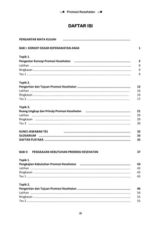  Promosi Kesehatan 
iii
DAFTAR ISI
PENGANTAR MATA KULIAH ..............................................................................
BAB I: KONSEP DASAR KEPERAWATAN ANAK 1
Topik 1.
Pengantar Konsep Promosi Kesehatan ................................................................. 2
Latihan …………………………………………………....................................................................... 8
Ringkasan …………………………………..……….......................................................................... 9
Tes 1 ……………………………………...……................................................................................ 9
Topik 2.
Pengertian dan Tujuan Promosi Kesehatan …..…………………..………............................ 12
Latihan ……………………………………..............................................……............................... 16
Ringkasan …………………………………................................................................................. 16
Tes 2 ……………………….…………………..……......................................................................... 17
Topik 3.
Ruang Lingkup dan Prinsip Promosi Kesehatan .................................................... 21
Latihan ……………………………………..............................................……............................... 29
Ringkasan …………………………………................................................................................. 29
Tes 3 ……………………….…………………..……......................................................................... 30
KUNCI JAWABAN TES ............................................................................. 32
GLOSARIUM .......................................................................................................... 33
DAFTAR PUSTAKA ................................................................................................... 35
BAB II: PENGKAJIAN KEBUTUHAN PROMOSI KESEHATAN 37
Topik 1.
Pengkajian Kebutuhan Promosi Kesehatan ………………………………………………………… 43
Latihan .......................................................................................................................... 43
Ringkasan …………………………………................................................................................... 43
Tes 1 ……………….…………………..……................................................................................... 43
Topik 2.
Pengertian dan Tujuan Promosi Kesehatan ..…………………………………………………………. 46
Latihan .......................................................................................................................... 54
Ringkasan …………………………………................................................................................... 55
Tes 2 ……………….…………………..……................................................................................... 55
 