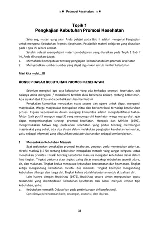  Promosi Kesehatan 
38
Topik 1
Pengkajian Kebutuhan Promosi Kesehatan
Sekarang, materi yang akan Anda pelajari pada Bab II adalah mengenai Pengkajian
untuk mengenal Kebutuhan Promosi Kesehatan. Pelajarilah materi pelajaran yang diuraikan
pada Topik ini secara cermat.
Setelah selesai mempelajari materi pembelajaran yang diuraikan pada Topik 1 Bab II
ini, Anda diharapkan dapat:
1. Memahami konsep dasar tentang pengkajian kebutuhan dalam promosi kesehatan
2. Menyebutkan sumber-sumber yang dapat digunakan untuk melihat kebutuhan
Mari kita mulai...!!!
KONSEP DASAR KEBUTUHAN PROMOSI KESEHATAN
Sebelum mengkaji apa saja kebutuhan yang ada terhadap promosi kesehatan, ada
baiknya Anda mengenal / memahami terlebih dulu beberapa konsep tentang kebutuhan.
Apa sajakah itu? Coba anda perhatikan tulisan berikut ini..
Pengkajian komunitas merupakan suatu proses dan upaya untuk dapat mengenal
masyarakat. Warga masyarakat merupakan mitra dan berkontribusi terhadap keseluruhan
proses. Tujuan keperawatan dalam mengkaji komunitas adalah mengidentifikasi faktor-
faktor (baik positif maupun negatif) yang mempengaruhi kesehatan warga masyarakat agar
dapat mengembangkan strategi promosi kesehatan. Hancock dan Minkler (1997),
mengemukakan bahwa bagi profesional kesehatan yang peduli tentang membangun
masyarakat yang sehat, ada dua alasan dalam melakukan pengkajian kesehatan komunitas,
yaitu sebagai informasi yang dibutuhkan untuk perubahan dan sebagai pemberdayaan.
1. Menentukan Kebutuhan Manusia
Saat melakukan pengkajian promosi kesehatan, perawat perlu menentukan prioritas.
Hirarki Maslow (1970) tentang kebutuhan merupakan metode yang sangat berguna untuk
menetukan prioritas. Hirarki tentang kebutuhan manusia mengatur kebutuhan dasar dalam
lima tingkat. Tingkat pertama atau tingkat paling dasar mencakup kebutuhan seperti udara,
air, dan makanan. Tingkat kedua mencakup kebutuhan keselamatan dan keamanan. Tingkat
ketiga mengandung kebutuhan dicintai dan memiliki. Tingkat keempat mengandung
kebutuhan dihargai dan harga diri. Tingkat kelima adalah kebutuhan untuk aktualisasi diri.
Lain halnya dengan Bradshaw (1972), Bradshaw secara umun mengunakan suatu
taksonomi yang membedakan kebutuhan kesehatan dan sosial menjadi empat tipe
kebutuhan, yaitu:
a. Kebutuhan normatif: Didasarkan pada pertimbangan ahli profesional.
Contohnya perencanaan karir, keuangan, asuransi, dan liburan.
 