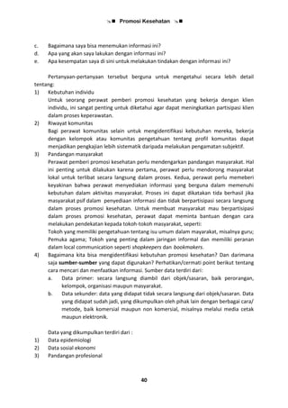  Promosi Kesehatan 
40
c. Bagaimana saya bisa menemukan informasi ini?
d. Apa yang akan saya lakukan dengan informasi ini?
e. Apa kesempatan saya di sini untuk melakukan tindakan dengan informasi ini?
Pertanyaan-pertanyaan tersebut berguna untuk mengetahui secara lebih detail
tentang:
1) Kebutuhan individu
Untuk seorang perawat pemberi promosi kesehatan yang bekerja dengan klien
individu, ini sangat penting untuk diketahui agar dapat meningkatkan partisipasi klien
dalam proses keperawatan.
2) Riwayat komunitas
Bagi perawat komunitas selain untuk mengidentifikasi kebutuhan mereka, bekerja
dengan kelompok atau komunitas pengetahuan tentang profil komunitas dapat
menjadikan pengkajian lebih sistematik daripada melakukan pengamatan subjektif.
3) Pandangan masyarakat
Perawat pemberi promosi kesehatan perlu mendengarkan pandangan masyarakat. Hal
ini penting untuk dilakukan karena pertama, perawat perlu mendorong masyarakat
lokal untuk terlibat secara langsung dalam proses. Kedua, perawat perlu memeberi
keyakinan bahwa perawat menyediakan informasi yang berguna dalam memenuhi
kebutuhan dalam aktivitas masyarakat. Proses ini dapat dikatakan tida berhasil jika
masyarakat psif dalam penyediaan informasi dan tidak berpartisipasi secara langsung
dalam proses promosi kesehatan. Untuk membuat masyarakat mau berpartisipasi
dalam proses promosi kesehatan, perawat dapat meminta bantuan dengan cara
melakukan pendekatan kepada tokoh-tokoh masyarakat, seperti:
Tokoh yang memiliki pengetahuan tentang isu umum dalam mayarakat, misalnya guru;
Pemuka agama; Tokoh yang penting dalam jaringan informal dan memiliki peranan
dalam local communication seperti shopkeepers dan bookmakers.
4) Bagaimana kita bisa mengidentifikasi kebutuhan promosi kesehatan? Dan darimana
saja sumber-sumber yang dapat digunakan? Perhatikan/cermati point berikut tentang
cara mencari dan menfaatkan informasi. Sumber data terdiri dari:
a. Data primer: secara langsung diambil dari objek/sasaran, baik perorangan,
kelompok, organisasi maupun masyarakat.
b. Data sekunder: data yang didapat tidak secara langsung dari objek/sasaran. Data
yang didapat sudah jadi, yang dikumpulkan oleh pihak lain dengan berbagai cara/
metode, baik komersial maupun non komersial, misalnya melalui media cetak
maupun elektronik.
Data yang dikumpulkan terdiri dari :
1) Data epidemiologi
2) Data sosial ekonomi
3) Pandangan profesional
 