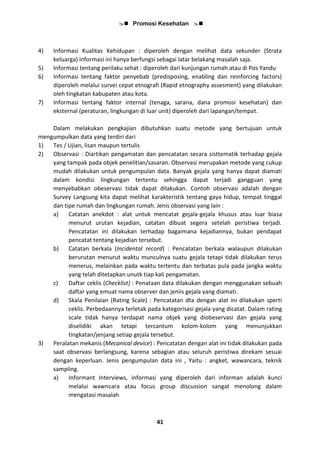  Promosi Kesehatan 
41
4) Informasi Kualitas Kehidupan : diperoleh dengan melihat data sekunder (Strata
keluarga) informasi ini hanya berfungsi sebagai latar belakang masalah saja.
5) Informasi tentang perilaku sehat : diperoleh dari kunjungan rumah atau di Pos Yandu
6) Informasi tentang faktor penyebab (predisposing, enabling dan reinforcing factors)
diperoleh melalui survei cepat etnografi (Rapid etnography assesment) yang dilakukan
oleh tingkatan kabupaten atau kota.
7) Informasi tentang faktor internal (tenaga, sarana, dana promosi kesehatan) dan
eksternal (peraturan, lingkungan di luar unit) diperoleh dari lapangan/tempat.
Dalam melakukan pengkajian dibutuhkan suatu metode yang bertujuan untuk
mengumpulkan data yang terdiri dari
1) Tes / Ujian, lisan maupun tertulis
2) Observasi : Diartikan pengamatan dan pencatatan secara sisttematik terhadap gejala
yang tampak pada objek penelitian/sasaran. Observasi merupakan metode yang cukup
mudah dilakukan untuk pengumpulan data. Banyak gejala yang hanya dapat diamati
dalam kondisi lingkungan tertentu sehingga dapat terjadi gangguan yang
menyebabkan obeservasi tidak dapat dilakukan. Contoh observasi adalah dengan
Survey Langsung kita dapat melihat karakteristik tentang gaya hidup, tempat tinggal
dan tipe rumah dan lingkungan rumah. Jenis observasi yang lain :
a) Catatan anekdot : alat untuk mencatat gejala-gejala khusus atau luar biasa
menurut urutan kejadian, catatan dibuat segera setelah peristiwa terjadi.
Pencatatan ini dilakukan terhadap bagaimana kejadiannya, bukan pendapat
pencatat tentang kejadian tersebut.
b) Catatan berkala (Incidental record) : Pencatatan berkala walaupun dilakukan
berurutan menurut waktu munculnya suatu gejala tetapi tidak dilakukan terus
menerus, melainkan pada waktu tertentu dan terbatas pula pada jangka waktu
yang telah ditetapkan unutk tiap kali pengamatan.
c) Daftar ceklis (Checklist) : Penataan data dilakukan dengan menggunakan sebuah
daftar yang emuat nama observer dan jeniis gejala yang diamati.
d) Skala Penilaian (Rating Scale) : Pencatatan dta dengan alat ini dilakukan sperti
ceklis. Perbedaannya terletak pada kategorisasi gejala yang dicatat. Dalam rating
scale tidak hanya terdapat nama objek yang diobeservasi dan gejala yang
diselidiki akan tetapi tercantum kolom-kolom yang menunjukkan
tingkatan/jenjang setiap gejala tersebut.
3) Peralatan mekanis (Mecanical device) : Pencatatan dengan alat ini tidak dilakukan pada
saat observasi berlangsung, karena sebagian atau seluruh peristiwa direkam sesuai
dengan keperluan. Jenis pengumpulan data ini , Yaitu : angket, wawancara, teknik
sampling.
a) Informant Interviews, informasi yang diperoleh dari informan adalah kunci
melalui wawncara atau focus group discussion sangat menolong dalam
mengatasi masalah
 