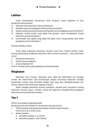  Promosi Kesehatan 
43
Latihan
Untuk memperdalam pemahaman Anda mengenai materi praktikum di atas,
kerjakanlah latihan berikut!
1) Sebutkan 4 tipe kebutuhan menurut Bradshaw !
2) Sebutkan tujuan dari pengkajian dalam promosi kesehatan !
3) Apakah yang termasuk pertanyaan penting dalam prose pengkajian promosi kesehtan?
4) Sebutkan sumber-sumber yang dapat kita gunakan untuk mendapatkan maslah
kebutuhan promosi kesehatan !
5) Cara/metode apa sajakah yang dapat kita pakai untuk mengumpulkan data dalam
pengkajian promosi kesehatan ?
Petunjuk Jawaban Latihan
Untuk dapat menjawab pertanyaan tersebut anda harus melihat kembali materi
tentang pokok-pokok pengkajian kebutuhan dalam promosi kesehatan, untuk pertanyaan
nomor :
1. perihal teori kebutuhan,
2. perihal tujuan pengkajian,
3. proses pengkajian dan
4 dan 5. tentang sumber pada pengkajian promosi kesehatan
Ringkasan
Kebutuhan akan Promosi Kesehatan perlu dikaji dan didentifikasi dari berbagai
sumber dan faktor-faktor yang berhubungan dengan munculnya kebutuhan tersebut
berdasarkan metode yang disesuikan dengan data yang akan dikaji/dikumpulkan dari
sasaran. sebelum kita menentukan diagnosa masalah.
Dalam mengkaji kebutuhan promosi kesehatan, perawat perlu memahami tentang
kebutuhan manusia, tujuan , metode, proses dan bagaimana mengidentifikasi pengkajian
kebutuhan promosi kesehatan tersebut.
Tes 1
Pilihlah satu jawaban yang paling tepat!
Kerjakanlah soal-soal di bawah ini, berdasarkan petunjuk berikut :
1. Pilihlah jawaban yang paling tepat dengan memberi tanda silang (x)
Pada huruf A, B, C, D dan E atau,
2. Berikan jawaban
A jika pilihan jawaban 1, 2 ,3 benar
B jika pilihan jawaban 1 dan 3 benar
 
