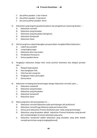  Promosi Kesehatan 
44
C jika pilihan jawaban 2 dan 4 benar
D jika pilihan jawaban 4 saja benar
E jika semua pilihan jawaban benar
1) Kebutuhan yang tergantung pada kesadaran dan pengetahuan seseorang disebut ....
A. Kebutuhan normatif
B. Kebutuhan yang dirasakan
C. Kebutuhan yang dinyatakan (keinginan)
D. Kebutuhan Komparatif
E. Kebutuhan Dasar
2) Hal-hal yang harus dipertimbangkan perawat dalam mengidentifikasi kebutuhan :
A. reaktif atau proaktif
B. ruang lingkup tugas
C. Kebutuhan klien atau bukan
D. Pendekatan Pemasaran
E. Semua jawaban benar
3) Pengkajian kebutuhan belajar klien untuk promosi kesehatan bisa didapat perawat
dari ....
A. Riwayat keperawatan
B. Hasil pengkajian fisik
C. Informasi dari orang lain
D. Pengkajian Faktor pemungkin
E. Semua benar
4) Kebutuhan ini kadang bisa bertentangan dengan kebutuhan normatif, yaitu ….
A. Kebutuhan substitutif
B. Kebutuhan yang dirasakan
C. Kebutuhan yang dinyatakan
D. Kebutuhan komparatif
E. Kebutuhan dasar
5) Mana yang benar dari pernyatataan ini ….
A. Kebutuhan normatif didasarkan pada pertimbangan ahli profesional
B. Kebutuhan normatif juga didasaran pada permintaan klien
C. Semua jenis kebutuhan Promosi Kesehatan pasti tidak saling bertentangan
D. Kebutuhan yang dinyatakan adalah kebutuhan Promosi Kesehatan yang berasal
dari membandingkan di antara kelompok yang sama
E. Kebutuhan komparatif adalah kebutuhan yang dirasakan yang telah diubah
menjadi permintaan yang terungkap(demand)
 