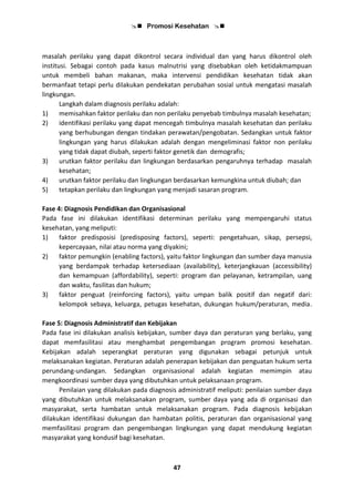  Promosi Kesehatan 
47
masalah perilaku yang dapat dikontrol secara individual dan yang harus dikontrol oleh
institusi. Sebagai contoh pada kasus malnutrisi yang disebabkan oleh ketidakmampuan
untuk membeli bahan makanan, maka intervensi pendidikan kesehatan tidak akan
bermanfaat tetapi perlu dilakukan pendekatan perubahan sosial untuk mengatasi masalah
lingkungan.
Langkah dalam diagnosis perilaku adalah:
1) memisahkan faktor perilaku dan non perilaku penyebab timbulnya masalah kesehatan;
2) identifikasi perilaku yang dapat mencegah timbulnya masalah kesehatan dan perilaku
yang berhubungan dengan tindakan perawatan/pengobatan. Sedangkan untuk faktor
lingkungan yang harus dilakukan adalah dengan mengeliminasi faktor non perilaku
yang tidak dapat diubah, seperti faktor genetik dan demografis;
3) urutkan faktor perilaku dan lingkungan berdasarkan pengaruhnya terhadap masalah
kesehatan;
4) urutkan faktor perilaku dan lingkungan berdasarkan kemungkina untuk diubah; dan
5) tetapkan perilaku dan lingkungan yang menjadi sasaran program.
Fase 4: Diagnosis Pendidikan dan Organisasional
Pada fase ini dilakukan identifikasi determinan perilaku yang mempengaruhi status
kesehatan, yang meliputi:
1) faktor predisposisi (predisposing factors), seperti: pengetahuan, sikap, persepsi,
kepercayaan, nilai atau norma yang diyakini;
2) faktor pemungkin (enabling factors), yaitu faktor lingkungan dan sumber daya manusia
yang berdampak terhadap ketersediaan (availability), keterjangkauan (accessibility)
dan kemampuan (affordability), seperti: program dan pelayanan, ketrampilan, uang
dan waktu, fasilitas dan hukum;
3) faktor penguat (reinforcing factors), yaitu umpan balik positif dan negatif dari:
kelompok sebaya, keluarga, petugas kesehatan, dukungan hukum/peraturan, media.
Fase 5: Diagnosis Administratif dan Kebijakan
Pada fase ini dilakukan analisis kebijakan, sumber daya dan peraturan yang berlaku, yang
dapat memfasilitasi atau menghambat pengembangan program promosi kesehatan.
Kebijakan adalah seperangkat peraturan yang digunakan sebagai petunjuk untuk
melaksanakan kegiatan. Peraturan adalah penerapan kebijakan dan penguatan hukum serta
perundang-undangan. Sedangkan organisasional adalah kegiatan memimpin atau
mengkoordinasi sumber daya yang dibutuhkan untuk pelaksanaan program.
Penilaian yang dilakukan pada diagnosis administratif meliputi: penilaian sumber daya
yang dibutuhkan untuk melaksanakan program, sumber daya yang ada di organisasi dan
masyarakat, serta hambatan untuk melaksanakan program. Pada diagnosis kebijakan
dilakukan identifikasi dukungan dan hambatan politis, peraturan dan organisasional yang
memfasilitasi program dan pengembangan lingkungan yang dapat mendukung kegiatan
masyarakat yang kondusif bagi kesehatan.
 