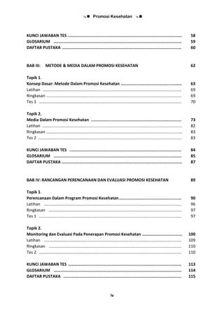  Promosi Kesehatan 
iv
KUNCI JAWABAN TES ............................................................................................... 58
GLOSARIUM .......................................................................................................... 59
DAFTAR PUSTAKA ................................................................................................... 60
BAB III: METODE & MEDIA DALAM PROMOSI KESEHATAN 62
Topik 1.
Konsep Dasar: Metode Dalam Promosi Kesehatan …................................................ 63
Latihan ……………………………………………........................................................................... 69
Ringkasan …………………………………................................................................................... 69
Tes 1 ……………………….…………………..……......................................................................... 70
Topik 2.
Media Dalam Promosi Kesehatan ........................................................................... 73
Latihan ……………………………………................................................……............................... 82
Ringkasan ………………………………….................................................................................... 83
Tes 2 ……………………….…………………..…….......................................................................... 83
KUNCI JAWABAN TES ............................................................................................. 84
GLOSARIUM .......................................................................................................... 85
DAFTAR PUSTAKA .................................................................................................... 87
BAB IV: RANCANGAN PERENCANAAN DAN EVALUASI PROMOSI KESEHATAN 89
Topik 1.
Perencanaan Dalam Program Promosi Kesehatan.................................................... 90
Latihan ……………………………………..............................................……............................... 96
Ringkasan …………………………………................................................................................. 97
Tes 1 ……………………….…………………..……......................................................................... 97
Topik 2.
Monitoring dan Evaluasi Pada Penerapan Promosi Kesehatan …………….................... 100
Latihan ……………………………………..............................................……............................... 109
Ringkasan …………………………………................................................................................. 110
Tes 2 ……………………….…………………..……......................................................................... 110
KUNCI JAWABAN TES ……………….............................................................................. 113
GLOSARIUM .......................................................................................................... 114
DAFTAR PUSTAKA .................................................................................................. 115
 