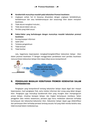  Promosi Kesehatan 
48
 Karakteristik munculnya masalah pada kebutuhan Promosi kesehatan:
1) Ungkapan verbal, hal ini biasanya dinyatakan dengan ungkapan ketidaktahuan,
ketidakmauan dan atau ketidakmampuan dari seseorang/ klien dalam menjalani
kesehatan.
2) Tidak akurat mengikuti instruksi ,
3) Tidak akurat dalam satu uji ,
4) Perilaku yang tidak sesuai
 Faktor-faktor yang berhubungan dengan munculnya masalah kebutuhan promosi
kesehatan:
1) Kurang terpapar informasi
2) Salah tafsir
3) Terbatas pengetahuan
4) Tidak tertarik
5) Tidak familiar
Lalu, bagaimana keperawatan mengkaji/mengidentifikasi kebutuhan belajar klien
dalam promosi kesehatan ?? Dengan menggunakan pendekatan teori perilaku kesehatan
menurut Green kebutuhan belajar klien dapat dikaji secara komprehensif.
B. PENGKAJIAN MASALAH KEBUTUHAN PROMOSI KESEHATAN DALAM
KEPERAWATAN
Pengkajian yang komprehensif tentang kebutuhan belajar dapat digali dari riwayat
keperawatan, hasil pengkajian fisik, serta melalui informasi dari orang yang dekat dengan
klien. Pengkajian juga mencakup karakteristik klien yang mungkin akan mempengaruhi
proses belajar, misalnya kesiapan belajar, dan tingkat kemampuan membaca. Selain
penggalian data melalui wawancara, perawat juga harus melakukan observasi terhadap
kemampuan dan kebutuhan-kebutuhan klien. Kebutuhan belajar dapat juga diidentifikasi
dari pertanyaan klien terhadap perawat tentang sesuatu hal yang tidak mereka ketahui atau
tidak terampil dalam melakukannya.
Silakan anda baca
uraian materinya berikut
ini…
 