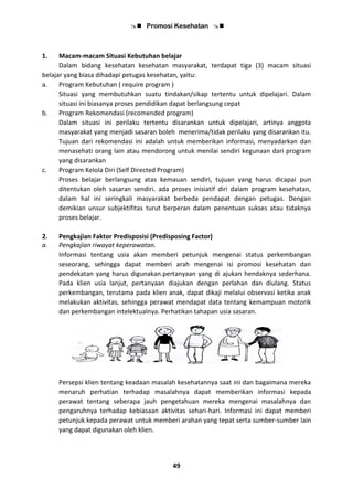 Promosi Kesehatan 
49
1. Macam-macam Situasi Kebutuhan belajar
Dalam bidang kesehatan kesehatan masyarakat, terdapat tiga (3) macam situasi
belajar yang biasa dihadapi petugas kesehatan, yaitu:
a. Program Kebutuhan ( require program )
Situasi yang membutuhkan suatu tindakan/sikap tertentu untuk dipelajari. Dalam
situasi ini biasanya proses pendidikan dapat berlangsung cepat
b. Program Rekomendasi (recomended program)
Dalam situasi ini perilaku tertentu disarankan untuk dipelajari, artinya anggota
masyarakat yang menjadi sasaran boleh menerima/tidak perilaku yang disarankan itu.
Tujuan dari rekomendasi ini adalah untuk memberikan informasi, menyadarkan dan
menasehati orang lain atau mendorong untuk menilai sendiri kegunaan dari program
yang disarankan
c. Program Kelola Diri (Self Directed Program)
Proses belajar berlangsung atas kemauan sendiri, tujuan yang harus dicapai pun
ditentukan oleh sasaran sendiri. ada proses inisiatif diri dalam program kesehatan,
dalam hal ini seringkali masyarakat berbeda pendapat dengan petugas. Dengan
demikian unsur subjektifitas turut berperan dalam penentuan sukses atau tidaknya
proses belajar.
2. Pengkajian Faktor Predisposisi (Predisposing Factor)
a. Pengkajian riwayat keperawatan.
Informasi tentang usia akan memberi petunjuk mengenai status perkembangan
seseorang, sehingga dapat memberi arah mengenai isi promosi kesehatan dan
pendekatan yang harus digunakan.pertanyaan yang di ajukan hendaknya sederhana.
Pada klien usia lanjut, pertanyaan diajukan dengan perlahan dan diulang. Status
perkembangan, terutama pada klien anak, dapat dikaji melalui observasi ketika anak
melakukan aktivitas, sehingga perawat mendapat data tentang kemampuan motorik
dan perkembangan intelektualnya. Perhatikan tahapan usia sasaran.
Persepsi klien tentang keadaan masalah kesehatannya saat ini dan bagaimana mereka
menaruh perhatian terhadap masalahnya dapat memberikan informasi kepada
perawat tentang seberapa jauh pengetahuan mereka mengenai masalahnya dan
pengaruhnya terhadap kebiasaan aktivitas sehari-hari. Informasi ini dapat memberi
petunjuk kepada perawat untuk memberi arahan yang tepat serta sumber-sumber lain
yang dapat digunakan oleh klien.
 
