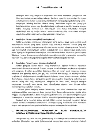  Promosi Kesehatan 
52
setengah baya yang dinyatakan hipertensi dan mulai mendapat pengobatan anti
hipertensi untuk mengendalikan tekanan darahnya mungkin akan rendah jika teman
dekatnya menceritakan bahwa ia impotent setelah mendapat pengobatan yang sama.
Pengkajian tentang motivasi belajar sering merupakan bagian dari pengkajian
kesehatan secara umum atau diangkat sebagai msalah yang spesifik. Seorang perawat
ketika mengkaji motivasi dan kemampuan klien harus betul-betul mengerti
sepenuhnya tentang subjek belajar. Motivasi memang sulit untuk dikaji, mungkin
dapat ditunjukkan secara verbal atau juga secara nonverbal.
3. Pengkajian Faktor Pemungkin (Enabling Factor)
Faktor pemungkin mencakup keterampilan serta sumber daya yang penting untuk
menampilkan perilaku yang sehat. Sumber daya dimaksud meliputi fasilitas yang ada,
personalia yang tersedia, ruangan yang ada, atau sumber-sumber lain yang serupa. Faktor ini
juga menyangkut keterjangkauan sumber tersebut oleh klien: apakah biaya, jarak, waktu
dapat dijangkau? Bagaimana keterampilan klien untuk melakukan perubahan perilaku perlu
diketahui , karena dengan mengetahui sejauh mana klien memiliki keterampilan pemungkin,
wawasan yang bernilai bagi perencana pendidikan kesehatan dapat diperoleh.
4. Pengkajian Faktor Penguat (Empowering Factor)
Faktor penguat adalah faktor yang menentukan apakah tindakan kesehatan
memperoleh dukungan atau tidak. Sumber penguat tersebut bergantung kepada tujuan dan
jenis program. Di dalam pendidikan kesehatan klien di rumah sakit, misalnya, penguat
diberikan oleh perawat, dokter, ahli gizi, atau klien lain dan keluarga. Di dalam pendidikan
kesehatan di sekolah penguat mungkin berasal dari guru, teman sebaya, pimpinan sekolah,
dan keluarga. Apakah faktor penguat itu positif atau negative tergantung pada sikap dan
perilaku orang lain yang berpengaruh. Pengaruh itu tidak sama, mungkin sebagian
mempunyai pengaruh yang sangat kuat dibandingkan dengan yang lainnya dalam
mempengaruhi perubahan perilaku.
Perawat perlu mengkaji sistem pendukung klien untuk menentukan siapa saja
sasaran pendidikan yang mungkin dapat mempertinggi dan mendorong proses belajar klien.
Anggota keluarga atau teman dekat mungkin dapat membantu klien dalam mengembangkan
keterampilan di rumah dan mempertahankan perubahan gaya hidup yang diperlukan klien.
Perawat perlu mengkaji secara cermat faktor penguat ini, untuk menjamin bahwa
sasaran pendidikan kesehatan mempunyai kesempatan yang maksimum untuk mendapat
umpan balik yang mendukung selama berlangsungnya proses perubahan perilaku.
C. MASALAH/DIAGNOSIS KEPERAWATAN YANG BERHUBUNGAN
DENGAN KEBUTUHAN PROMOSI KESEHATAN
Sebagai seorang calon perawat/perawat yang akan bekerja melayani kebutuhan klien ,
anda akan dihadapkan juga pada tindakan untuk memberikan promosi kesehatan. Setelah
 