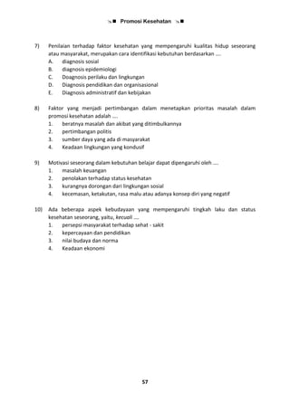  Promosi Kesehatan 
57
7) Penilaian terhadap faktor kesehatan yang mempengaruhi kualitas hidup seseorang
atau masyarakat, merupakan cara identifikasi kebutuhan berdasarkan ….
A. diagnosis sosial
B. diagnosis epidemiologi
C. Doagnosis perilaku dan lingkungan
D. Diagnosis pendidikan dan organisasional
E. Diagnosis administratif dan kebijakan
8) Faktor yang menjadi pertimbangan dalam menetapkan prioritas masalah dalam
promosi kesehatan adalah ….
1. beratnya masalah dan akibat yang ditimbulkannya
2. pertimbangan politis
3. sumber daya yang ada di masyarakat
4. Keadaan lingkungan yang kondusif
9) Motivasi seseorang dalam kebutuhan belajar dapat dipengaruhi oleh ….
1. masalah keuangan
2. penolakan terhadap status kesehatan
3. kurangnya dorongan dari lingkungan sosial
4. kecemasan, ketakutan, rasa malu atau adanya konsep diri yang negatif
10) Ada beberapa aspek kebudayaan yang mempengaruhi tingkah laku dan status
kesehatan seseorang, yaitu, kecuali ….
1. persepsi masyarakat terhadap sehat - sakit
2. kepercayaan dan pendidikan
3. nilai budaya dan norma
4. Keadaan ekonomi
 