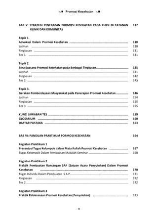  Promosi Kesehatan 
v
BAB V: STRATEGI PENERAPAN PROMOSI KESEHATAN PADA KLIEN DI TATANAN
KLINIK DAN KOMUNITAS
117
Topik 1.
Advokasi Dalam Promosi Kesehatan ..................................................................... 118
Latihan ………………………………………………....................................................................... 130
Ringkasan …………………….…………………........................................................................... 131
Tes 1 ……………….…………….…………..……......................................................................... 131
Topik 2.
Bina Suasana Promosi Kesehatan pada Berbagai Tingkatan...................................... 135
Latihan ……………………………………..............................................……............................... 141
Ringkasan ……………………………………............................................................................... 142
Tes 2 ……………………….…………………..……......................................................................... 143
Topik 3.
Gerakan Pemberdayaan Masyarakat pada Penerapan Promosi Kesehatan .............. 146
Latihan ……………………………………..............................................……............................... 154
Ringkasan ……………………………………............................................................................... 155
Tes 3 ……………………….…………………..……......................................................................... 155
KUNCI JAWABAN TES ……………….............................................................................. 159
GLOSARIUM .......................................................................................................... 160
DAFTAR PUSTAKA .................................................................................................. 163
BAB VI: PANDUAN PRAKTIKUM PORMOSI KESEHATAN 164
Kegiatan Praktikum 1
Presentasi Tugas Kelompok dalam Mata Kuliah Promosi Kesehatan ...................... 167
Tugas Kelompok Dalam Pembuatan Makalah Seminar …………...................................... 168
Kegiatan Praktikum 2
Praktik Pembuatan Rancangan SAP (Satuan Acara Penyuluhan) Dalam Promosi
Kesehatan ....................................................................................................... 170
Tugas Individu Dalam Pembuatan S A P………................................................................ 171
Ringkasan …………………………………............................................................................... 172
Tes 2................................................................................................................................ 172
Kegiatan Praktikum 3
Praktik Pelaksanaan Promosi Kesehatan (Penyuluhan) ......................................... 173
 
