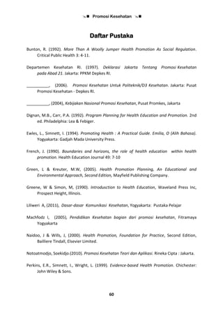  Promosi Kesehatan 
60
Daftar Pustaka
Bunton, R. (1992). More Than A Woolly Jumper Health Promotion As Social Regulation.
Critical Public Health 3: 4-11.
Departemen Kesehatan RI. (1997). Deklarasi Jakarta Tentang Promosi Kesehatan
pada Abad 21. Jakarta: PPKM Depkes RI.
__________, (2006). Promosi Kesehatan Untuk Politeknik/D3 Kesehatan. Jakarta: Pusat
Promosi Kesehatan - Depkes RI.
__________, (2004), Kebijakan Nasional Promosi Kesehatan, Pusat Promkes, Jakarta
Dignan, M.B., Carr, P.A. (1992). Program Planning for Health Education and Promotion. 2nd
ed. Philadelphia: Lea & Febiger.
Ewles, L., Simnett, I. (1994). Promoting Health : A Practical Guide. Emilia, O (Alih Bahasa).
Yogyakarta: Gadjah Mada University Press.
French, J. (1990). Boundaries and horizons, the role of health education within health
promotion. Health Education Journal 49: 7-10
Green, L & Kreuter, M.W, (2005). Health Promotion Planning, An Educational and
Environmental Approach, Second Edition, Mayfield Publishing Company.
Greene, W & Simon, M, (1990). Introdusction to Health Education, Waveland Press Inc,
Prospect Height, Illinois.
Liliweri A, (2011), Dasar-dasar Komunikasi Kesehatan, Yogyakarta: Pustaka Pelajar
Machfodz I, (2005), Pendidikan Kesehatan bagian dari promosi kesehatan, Fitramaya
Yogyakarta
Naidoo, J & Wills, J, (2000). Health Promotion, Foundation for Practice, Second Edition,
Bailliere Tindall, Elsevier Limited.
Notoatmodjo, Soekidjo.(2010). Promosi Kesehatan Teori dan Aplikasi. Rineka Cipta : Jakarta.
Perkins, E.R., Simnett, I., Wright, L. (1999). Evidence-based Health Promotion. Chichester:
John Wiley & Sons.
 