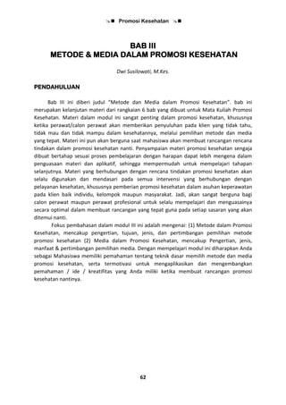  Promosi Kesehatan 
62
BAB III
METODE & MEDIA DALAM PROMOSI KESEHATAN
Dwi Susilowati, M.Kes.
PENDAHULUAN
Bab III ini diberi judul “Metode dan Media dalam Promosi Kesehatan”. bab ini
merupakan kelanjutan materi dari rangkaian 6 bab yang dibuat untuk Mata Kuliah Promosi
Kesehatan. Materi dalam modul ini sangat penting dalam promosi kesehatan, khususnya
ketika perawat/calon perawat akan memberikan penyuluhan pada klien yang tidak tahu,
tidak mau dan tidak mampu dalam kesehatannya, melalui pemilihan metode dan media
yang tepat. Materi ini pun akan berguna saat mahasiswa akan membuat rancangan rencana
tindakan dalam promosi kesehatan nanti. Penyampaian materi promosi kesehatan sengaja
dibuat bertahap sesuai proses pembelajaran dengan harapan dapat lebih mengena dalam
penguasaan materi dan aplikatif, sehingga mempermudah untuk mempelajari tahapan
selanjutnya. Materi yang berhubungan dengan rencana tindakan promosi kesehatan akan
selalu digunakan dan mendasari pada semua intervensi yang berhubungan dengan
pelayanan kesehatan, khususnya pemberian promosi kesehatan dalam asuhan keperawatan
pada klien baik individu, kelompok maupun masyarakat. Jadi, akan sangat berguna bagi
calon perawat maupun perawat profesional untuk selalu mempelajari dan menguasainya
secara optimal dalam membuat rancangan yang tepat guna pada setiap sasaran yang akan
ditemui nanti.
Fokus pembahasan dalam modul III ini adalah mengenai: (1) Metode dalam Promosi
Kesehatan, mencakup pengertian, tujuan, jenis, dan pertimbangan pemilihan metode
promosi kesehatan (2) Media dalam Promosi Kesehatan, mencakup Pengertian, jenis,
manfaat & pertimbangan pemilihan media. Dengan mempelajari modul ini diharapkan Anda
sebagai Mahasiswa memiliki pemahaman tentang teknik dasar memilih metode dan media
promosi kesehatan, serta termotivasi untuk mengaplikasikan dan mengembangkan
pemahaman / ide / kreatifitas yang Anda miliki ketika membuat rancangan promosi
kesehatan nantinya.
 