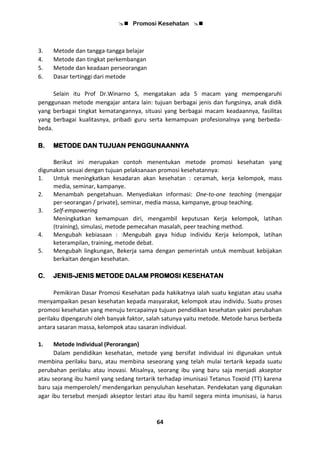  Promosi Kesehatan 
64
3. Metode dan tangga-tangga belajar
4. Metode dan tingkat perkembangan
5. Metode dan keadaan perseorangan
6. Dasar tertinggi dari metode
Selain itu Prof Dr.Winarno S, mengatakan ada 5 macam yang mempengaruhi
penggunaan metode mengajar antara lain: tujuan berbagai jenis dan fungsinya, anak didik
yang berbagai tingkat kematangannya, situasi yang berbagai macam keadaannya, fasilitas
yang berbagai kualitasnya, pribadi guru serta kemampuan profesionalnya yang berbeda-
beda.
B. METODE DAN TUJUAN PENGGUNAANNYA
Berikut ini merupakan contoh menentukan metode promosi kesehatan yang
digunakan sesuai dengan tujuan pelaksanaan promosi kesehatannya:
1. Untuk meningkatkan kesadaran akan kesehatan : ceramah, kerja kelompok, mass
media, seminar, kampanye.
2. Menambah pengetahuan. Menyediakan informasi: One-to-one teaching (mengajar
per-seorangan / private), seminar, media massa, kampanye, group teaching.
3. Self-empowering
Meningkatkan kemampuan diri, mengambil keputusan Kerja kelompok, latihan
(training), simulasi, metode pemecahan masalah, peer teaching method.
4. Mengubah kebiasaan : :Mengubah gaya hidup individu Kerja kelompok, latihan
keterampilan, training, metode debat.
5. Mengubah lingkungan, Bekerja sama dengan pemerintah untuk membuat kebijakan
berkaitan dengan kesehatan.
C. JENIS-JENIS METODE DALAM PROMOSI KESEHATAN
Pemikiran Dasar Promosi Kesehatan pada hakikatnya ialah suatu kegiatan atau usaha
menyampaikan pesan kesehatan kepada masyarakat, kelompok atau individu. Suatu proses
promosi kesehatan yang menuju tercapainya tujuan pendidikan kesehatan yakni perubahan
perilaku dipengaruhi oleh banyak faktor, salah satunya yaitu metode. Metode harus berbeda
antara sasaran massa, kelompok atau sasaran individual.
1. Metode Individual (Perorangan)
Dalam pendidikan kesehatan, metode yang bersifat individual ini digunakan untuk
membina perilaku baru, atau membina seseorang yang telah mulai tertarik kepada suatu
perubahan perilaku atau inovasi. Misalnya, seorang ibu yang baru saja menjadi akseptor
atau seorang ibu hamil yang sedang tertarik terhadap imunisasi Tetanus Toxoid (TT) karena
baru saja memperoleh/ mendengarkan penyuluhan kesehatan. Pendekatan yang digunakan
agar ibu tersebut menjadi akseptor lestari atau ibu hamil segera minta imunisasi, ia harus
 