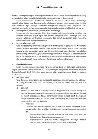  Promosi Kesehatan 
65
didekati secara perorangan. Perorangan disini tidak berarti harus hanya kepada ibu-ibu yang
bersangkutan, tetapi mungkin juga kepada suami atau keluarga ibu tersebut.
Dasar digunakannya pendekatan individual ini karena setiap orang mempunyai
masalah atau alasan yang berbeda-beda sehubungan dengan penerimaaan atau perilaku
baru tersebut. Agar petugas kesehatan mengetahui dengan tepat bagaimana cara
membantunya maka perlu menggunakan bentuk pendekatan (metode) berikut ini, yaitu :
a. Bimbingan dan penyuluhan (guidance and counseling)
Dengan cara ini kontak antara klien dan petugas lebih intensif. Setiap masalah yang
dihadapi oleh klien dapat digali dan dibantu penyelesaiannya. Akhirnya klien akan
dengan sukarela, berdasarkan kesadaran, dan penuh pengertian akan menerima
perilaku tersebut (mengubah perilaku).
b. Interview (wawancara)
Cara ini sebenarnya merupakan bagian dari bimbingan dan penyuluhan. Wawancara
antara petugas kesehatan dengan klien untuk mengetahui apakah klien memiliki
kesadaran dan pengertian yang kuat tentang informasi yang diberikan (perubahan
perilaku yang diharapkan), juga untuk menggali informasi mengapa ia tidak atau belum
menerima perubahan, ia tertarik atau belum menerima perubahan yang disampaikan.
Jika belum berubah, maka perlu penyuluhan yang lebih mendalam lagi.
2. Metoda Kelompok
Dalam memilih metode kelompok, harus mengingat besarnya kelompok sasaran serta
tingkat pendidikan formal dari sasaran. Untuk kelompok yang besar, metodenya akan lain
dengan kelompok kecil. Efektivitas suatu metode akan tergantung pada besarnya sasaran
pendidikan.
a. Kelompok Besar
Yang dimaksud kelompok besar disini adalah apabila peserta penyuluhan itu lebih dari
15 orang. Metode yang baik untuk kelompok besar ini, antara lain ceramah dan
seminar.
1) Ceramah
Metode ini baik untuk sasaran pendidikan tinggi maupun rendah. Merupakan
metode dengan menyampaikan informasi dan pengetahuan secara lisan. Metode
ini mudah dilaksanakan tetapi penerima informasi menjadi pasif dan kegiatan
menjadi membosankan jika terlalu lama. Hal-hal yang perlu diperhatikan dalam
menggunakan metoda ceramah:
 Persiapan:
Ceramah yang berhasil apabila penceramah itu sendiri menguasai materi
apa yang akan diceramahkan. Untuk itu penceramah harus mempersiapkan
diri.
i. Mempelajari materi dengan sistematika yang baik. Lebih baik lagi
kalau disusun dalam diagram atau skema.
ii. Mempersiapkan alat-alat bantu pengajaran, misalnya makalah
singkat, slide, transparan, sound system, dan sebagainya.
 