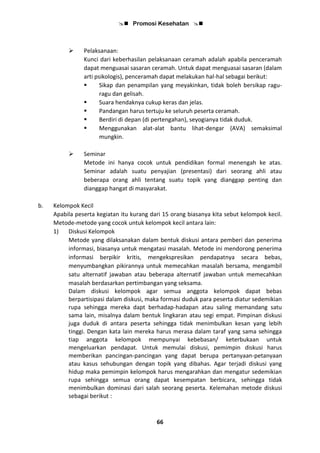  Promosi Kesehatan 
66
 Pelaksanaan:
Kunci dari keberhasilan pelaksanaan ceramah adalah apabila penceramah
dapat menguasai sasaran ceramah. Untuk dapat menguasai sasaran (dalam
arti psikologis), penceramah dapat melakukan hal-hal sebagai berikut:
 Sikap dan penampilan yang meyakinkan, tidak boleh bersikap ragu-
ragu dan gelisah.
 Suara hendaknya cukup keras dan jelas.
 Pandangan harus tertuju ke seluruh peserta ceramah.
 Berdiri di depan (di pertengahan), seyogianya tidak duduk.
 Menggunakan alat-alat bantu lihat-dengar (AVA) semaksimal
mungkin.
 Seminar
Metode ini hanya cocok untuk pendidikan formal menengah ke atas.
Seminar adalah suatu penyajian (presentasi) dari seorang ahli atau
beberapa orang ahli tentang suatu topik yang dianggap penting dan
dianggap hangat di masyarakat.
b. Kelompok Kecil
Apabila peserta kegiatan itu kurang dari 15 orang biasanya kita sebut kelompok kecil.
Metode-metode yang cocok untuk kelompok kecil antara lain:
1) Diskusi Kelompok
Metode yang dilaksanakan dalam bentuk diskusi antara pemberi dan penerima
informasi, biasanya untuk mengatasi masalah. Metode ini mendorong penerima
informasi berpikir kritis, mengekspresikan pendapatnya secara bebas,
menyumbangkan pikirannya untuk memecahkan masalah bersama, mengambil
satu alternatif jawaban atau beberapa alternatif jawaban untuk memecahkan
masalah berdasarkan pertimbangan yang seksama.
Dalam diskusi kelompok agar semua anggota kelompok dapat bebas
berpartisipasi dalam diskusi, maka formasi duduk para peserta diatur sedemikian
rupa sehingga mereka dapt berhadap-hadapan atau saling memandang satu
sama lain, misalnya dalam bentuk lingkaran atau segi empat. Pimpinan diskusi
juga duduk di antara peserta sehingga tidak menimbulkan kesan yang lebih
tinggi. Dengan kata lain mereka harus merasa dalam taraf yang sama sehingga
tiap anggota kelompok mempunyai kebebasan/ keterbukaan untuk
mengeluarkan pendapat. Untuk memulai diskusi, pemimpin diskusi harus
memberikan pancingan-pancingan yang dapat berupa pertanyaan-petanyaan
atau kasus sehubungan dengan topik yang dibahas. Agar terjadi diskusi yang
hidup maka pemimpin kelompok harus mengarahkan dan mengatur sedemikian
rupa sehingga semua orang dapat kesempatan berbicara, sehingga tidak
menimbulkan dominasi dari salah seorang peserta. Kelemahan metode diskusi
sebagai berikut :
 