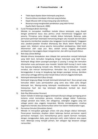  Promosi Kesehatan 
67
 Tidak dapat dipakai dalam kelompok yang besar.
 Peserta diskusi mendapat informasi yang terbatas.
 Dapat dikuasai oleh orang-orang yang suka berbicara.
 Biasanya orang menghendaki pendekatan yang lebih formal.
(Syaiful Bahri Djamarah, 2000)
2) Curah Pendapat (Brain Storming)
Metode ini merupakan modifikasi metode diskusi kelompok, yang diawali
dengan pemberian kasus atau pemicu untuk menstimulasi tanggapan dari
peserta. Prinsipnya sama dengan metode diskusi kelompok. Bedanya, pada
permulaan pemimpin kelompok memancing dengan satu masalah dan kemudian
tiap peserta memberikan jawaban atau tanggapan (curah pendapat). Tanggapan
atau jawaban-jawaban tersebut ditampung dan ditulis dalam flipchart atau
papan tulis. Sebelum semua peserta mencurahkan pendapatnya, tidak boleh
dikomentari oleh siapa pun. Baru setelah semua anggota dikeluarkan
pendapatnya, tiap anggota dapat mengomentari, dan akhirnya terjadi diskusi.
3) Bola Salju (Snow Balling)
Metode dimana kesepakatan akan didapat dari pemecahan menjadi kelompok
yang lebih kecil, kemudian bergabung dengan kelompok yang lebih besar.
Kelompok dibagi dalam pasangan-pasangan (1 pasang 2 orang) dan kemudian
dilontarkan suatu pertanyaan atau masalah. Setelah lebih kurang 5 menit maka
tiap 2pasang bergabung menjadi satu. Mereka tetap mendiskusikan masalah
tersebut, dan mencari kesimpulannya. Kemudian tiap 2 pasang yang sudah
beranggotakan 4 orang ini bergabung lagi dengan pasangan lainnya, demikian
seterusnya sehingga akhirnya akan terjadi diskusi seluruh anggota kelompok.
4) Kelompok-kelompok Kecil (Buzz Group)
Kelompok langsung dibagi menjadi kelompok-kelompok kecil (buzz group) yang
kemudian diberi suatu permasalahan yang sama atau tidak sama dengan
kelompok lain, Masing-masing kelompok mendiskusikan masalah tersebut,
Selanjutnya hasil dan tiap kelompok didiskusikan kembali dan dicari
kesimpulannya.
5) Role Play (Memainkan Peranan)
Dalam metode ini beberapa anggota kelompok ditunjuk sebagai pemegang peran
tertentu untuk memainkan peranan, misalnya sebagai dokter Puskesmas,
sebagai perawat atau bidan, dan sebagainya, sedangkan anggota yang lain
sebagai pasien atau anggota masyarakat. Mereka memperagakan, misalnya
bagaimana interaksi atau berkomunikasi sehari-hari dalam melaksanakan tugas.
6) Permainan Simulasi (Simulation Game)
Metode ini merupakan gabungan antara role play dengan diakusi kelompok.
Pesan-pesan kesehatan disajikan dalam beberapa bentuk permainan seperti
permainan monopoli. Cara memainkannya persis seperti bermain monopoli,
dengan menggunakan dadu, gaco (petunjuk arah), selain beberan atau papan
main. Beberapa orang menjadi pemain, dan sebagian lagi berperan sebagai
narasumber.
 