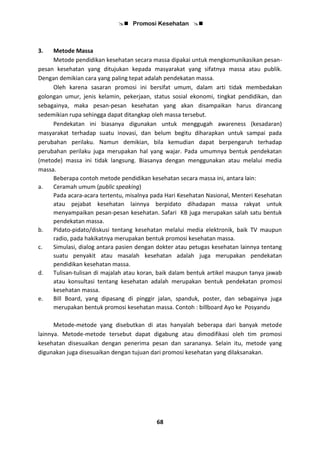  Promosi Kesehatan 
68
3. Metode Massa
Metode pendidikan kesehatan secara massa dipakai untuk mengkomunikasikan pesan-
pesan kesehatan yang ditujukan kepada masyarakat yang sifatnya massa atau publik.
Dengan demikian cara yang paling tepat adalah pendekatan massa.
Oleh karena sasaran promosi ini bersifat umum, dalam arti tidak membedakan
golongan umur, jenis kelamin, pekerjaan, status sosial ekonomi, tingkat pendidikan, dan
sebagainya, maka pesan-pesan kesehatan yang akan disampaikan harus dirancang
sedemikian rupa sehingga dapat ditangkap oleh massa tersebut.
Pendekatan ini biasanya digunakan untuk menggugah awareness (kesadaran)
masyarakat terhadap suatu inovasi, dan belum begitu diharapkan untuk sampai pada
perubahan perilaku. Namun demikian, bila kemudian dapat berpengaruh terhadap
perubahan perilaku juga merupakan hal yang wajar. Pada umumnya bentuk pendekatan
(metode) massa ini tidak langsung. Biasanya dengan menggunakan atau melalui media
massa.
Beberapa contoh metode pendidikan kesehatan secara massa ini, antara lain:
a. Ceramah umum (public speaking)
Pada acara-acara tertentu, misalnya pada Hari Kesehatan Nasional, Menteri Kesehatan
atau pejabat kesehatan lainnya berpidato dihadapan massa rakyat untuk
menyampaikan pesan-pesan kesehatan. Safari KB juga merupakan salah satu bentuk
pendekatan massa.
b. Pidato-pidato/diskusi tentang kesehatan melalui media elektronik, baik TV maupun
radio, pada hakikatnya merupakan bentuk promosi kesehatan massa.
c. Simulasi, dialog antara pasien dengan dokter atau petugas kesehatan lainnya tentang
suatu penyakit atau masalah kesehatan adalah juga merupakan pendekatan
pendidikan kesehatan massa.
d. Tulisan-tulisan di majalah atau koran, baik dalam bentuk artikel maupun tanya jawab
atau konsultasi tentang kesehatan adalah merupakan bentuk pendekatan promosi
kesehatan massa.
e. Bill Board, yang dipasang di pinggir jalan, spanduk, poster, dan sebagainya juga
merupakan bentuk promosi kesehatan massa. Contoh : billboard Ayo ke Posyandu
Metode-metode yang disebutkan di atas hanyalah beberapa dari banyak metode
lainnya. Metode-metode tersebut dapat digabung atau dimodifikasi oleh tim promosi
kesehatan disesuaikan dengan penerima pesan dan sarananya. Selain itu, metode yang
digunakan juga disesuaikan dengan tujuan dari promosi kesehatan yang dilaksanakan.
 