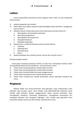  Promosi Kesehatan 
69
Latihan
Untuk memperdalam pemahaman Anda mengenai materi Topik 1 di atas, kerjakanlah
latihan berikut!
1) Jelaskan pengertian dari metode !
2) Faktor-faktor apa sajakah yang perlu dipertimbangkan dalam pemilihan / penggunaan
suatu metode ?
3) Sebutkan sebuah metode yang cocok untuk setiap tujuan promkes berikut ini :
a. Meningkatkan akan kesadaran kesehatan
b. Menambah pengetahuan
c. Meningkatkan kemampuan diri
d. Mengubah kebiasaan
e. Mengubah lingkungan
4) Sebutkan jenis metode berdasarkan sasaran promkes berikut :
a. Individual
b. Kelompok kecil
c. Kelompok besar
d. Massa
5) Apakah perbedaan dari metode ceramah, seminar dan ceramah umum ?
Petunjuk Jawaban Latihan
Untuk dapat menjawab pertanyaan latihan ini anda harus mempelajari kembali materi
tentang Metode dalam promosi kesehatan, untuk pertanyaan nomor:
1) Telaah materi tentang pengertian metode dalam promkes.
2) Telaah materi tentang pengertian metode dalam promkes.
3) Telaah materi tentang metode dan tujuan penggunaannya.
4) Telaah materi tentang jenis-jenis metode dalam promkes.
5) Telaah materi tentang jenis metode berdasarkan sasaran kelompok individual dan
massa.
Ringkasan
Metode adalah cara teratur/sistematis yang digunakan untuk melaksanakan suatu
pekerjaan agar tercapai tujuan sesuai dengan yang dikehendaki.Ada beberapa tujuan
metode yang berkaitan dengan penggunaannya dalam promosi kesehatan, yaitu
meningkatkan kesadaran, menambah pengetahuan, meningkatkan kemampuan diri,
mengubah kebiasaan dan mengubah lingkungan. Jenis metode yang digunakan harus
disesuaikan dengan sasarannya, baik individu, kelompok atau massa.
 